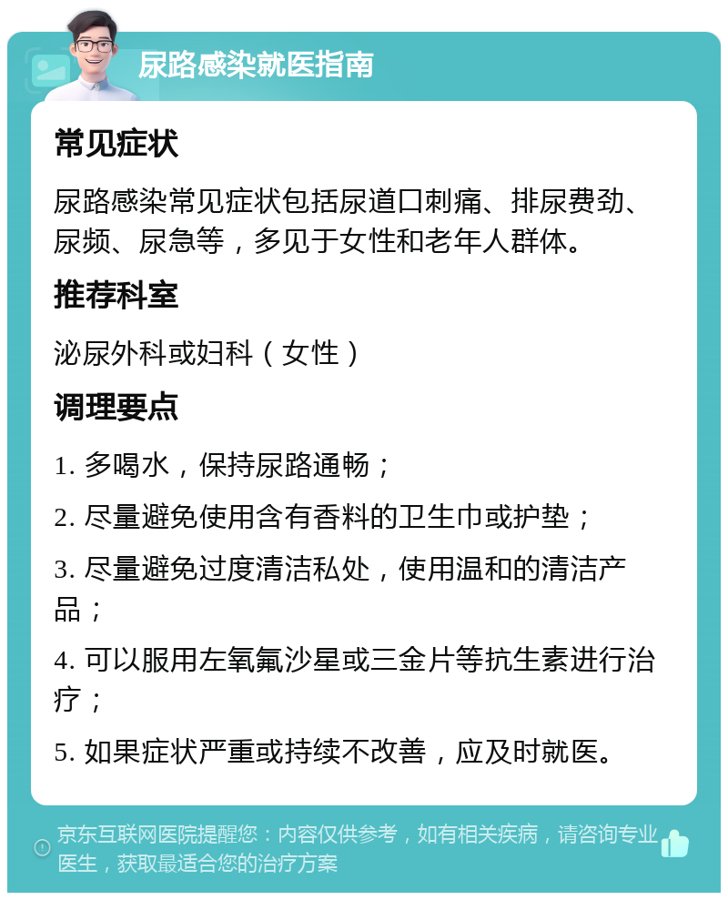 尿路感染就医指南 常见症状 尿路感染常见症状包括尿道口刺痛、排尿费劲、尿频、尿急等，多见于女性和老年人群体。 推荐科室 泌尿外科或妇科（女性） 调理要点 1. 多喝水，保持尿路通畅； 2. 尽量避免使用含有香料的卫生巾或护垫； 3. 尽量避免过度清洁私处，使用温和的清洁产品； 4. 可以服用左氧氟沙星或三金片等抗生素进行治疗； 5. 如果症状严重或持续不改善，应及时就医。