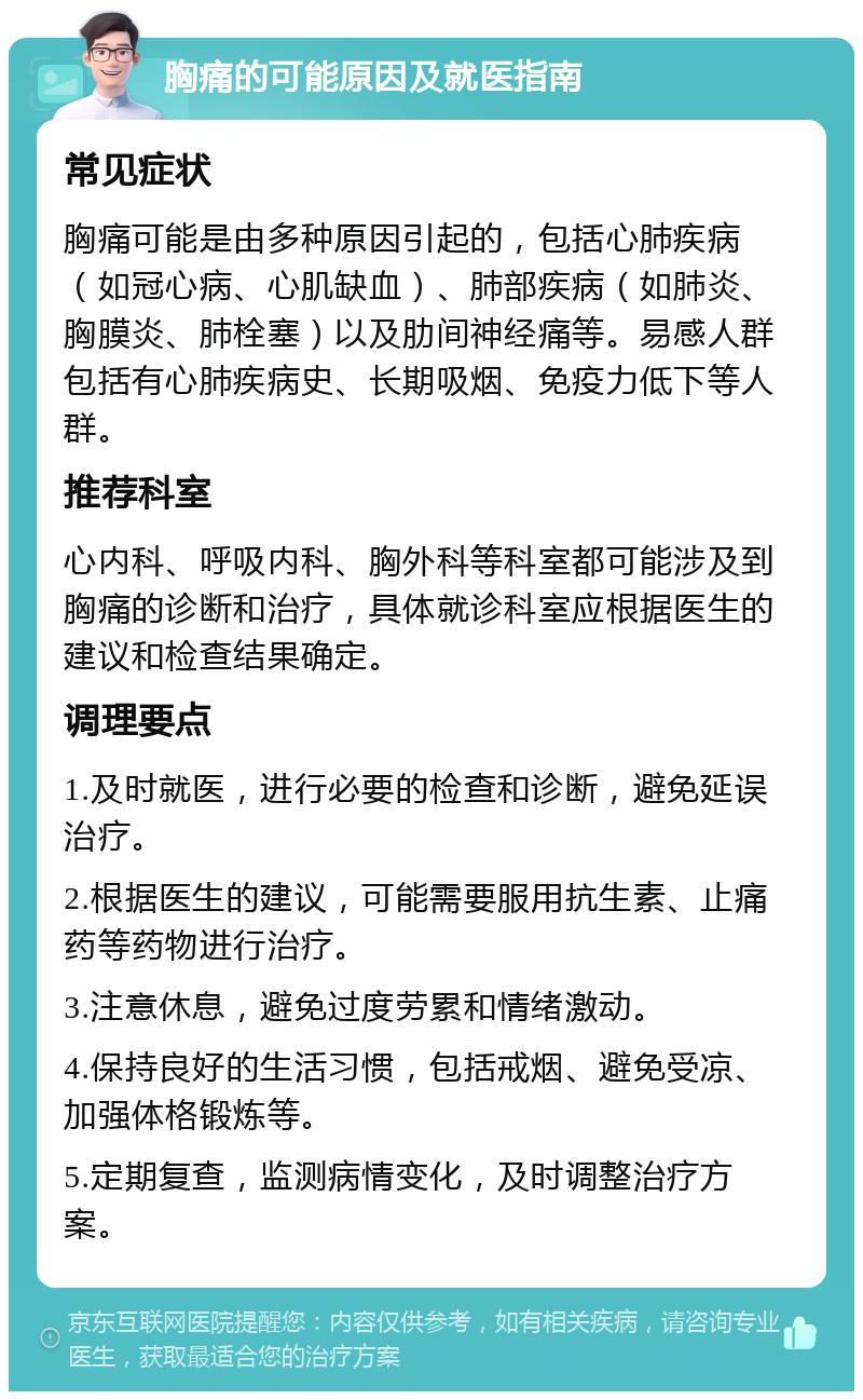 胸痛的可能原因及就医指南 常见症状 胸痛可能是由多种原因引起的，包括心肺疾病（如冠心病、心肌缺血）、肺部疾病（如肺炎、胸膜炎、肺栓塞）以及肋间神经痛等。易感人群包括有心肺疾病史、长期吸烟、免疫力低下等人群。 推荐科室 心内科、呼吸内科、胸外科等科室都可能涉及到胸痛的诊断和治疗，具体就诊科室应根据医生的建议和检查结果确定。 调理要点 1.及时就医，进行必要的检查和诊断，避免延误治疗。 2.根据医生的建议，可能需要服用抗生素、止痛药等药物进行治疗。 3.注意休息，避免过度劳累和情绪激动。 4.保持良好的生活习惯，包括戒烟、避免受凉、加强体格锻炼等。 5.定期复查，监测病情变化，及时调整治疗方案。