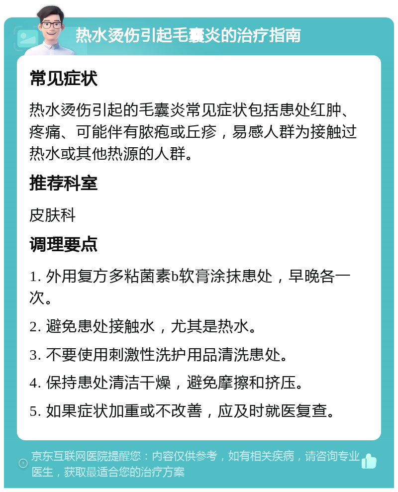 热水烫伤引起毛囊炎的治疗指南 常见症状 热水烫伤引起的毛囊炎常见症状包括患处红肿、疼痛、可能伴有脓疱或丘疹，易感人群为接触过热水或其他热源的人群。 推荐科室 皮肤科 调理要点 1. 外用复方多粘菌素b软膏涂抹患处，早晚各一次。 2. 避免患处接触水，尤其是热水。 3. 不要使用刺激性洗护用品清洗患处。 4. 保持患处清洁干燥，避免摩擦和挤压。 5. 如果症状加重或不改善，应及时就医复查。