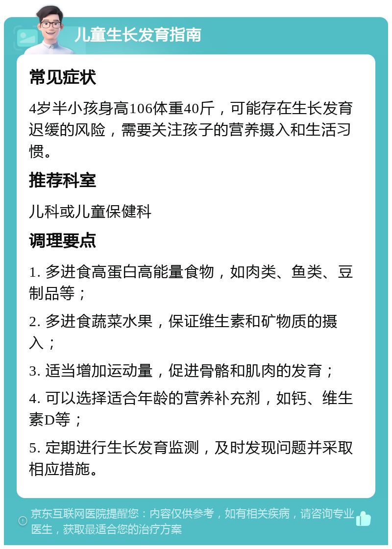 儿童生长发育指南 常见症状 4岁半小孩身高106体重40斤，可能存在生长发育迟缓的风险，需要关注孩子的营养摄入和生活习惯。 推荐科室 儿科或儿童保健科 调理要点 1. 多进食高蛋白高能量食物，如肉类、鱼类、豆制品等； 2. 多进食蔬菜水果，保证维生素和矿物质的摄入； 3. 适当增加运动量，促进骨骼和肌肉的发育； 4. 可以选择适合年龄的营养补充剂，如钙、维生素D等； 5. 定期进行生长发育监测，及时发现问题并采取相应措施。