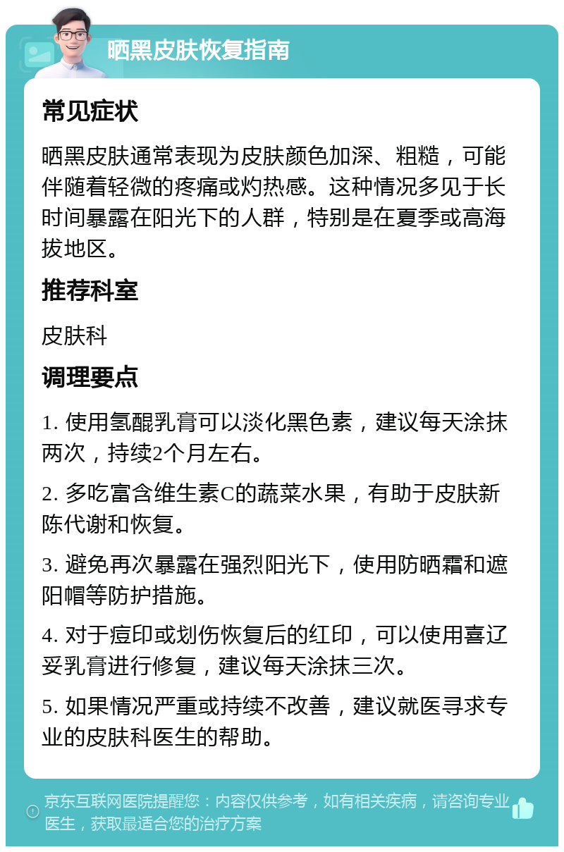 晒黑皮肤恢复指南 常见症状 晒黑皮肤通常表现为皮肤颜色加深、粗糙，可能伴随着轻微的疼痛或灼热感。这种情况多见于长时间暴露在阳光下的人群，特别是在夏季或高海拔地区。 推荐科室 皮肤科 调理要点 1. 使用氢醌乳膏可以淡化黑色素，建议每天涂抹两次，持续2个月左右。 2. 多吃富含维生素C的蔬菜水果，有助于皮肤新陈代谢和恢复。 3. 避免再次暴露在强烈阳光下，使用防晒霜和遮阳帽等防护措施。 4. 对于痘印或划伤恢复后的红印，可以使用喜辽妥乳膏进行修复，建议每天涂抹三次。 5. 如果情况严重或持续不改善，建议就医寻求专业的皮肤科医生的帮助。