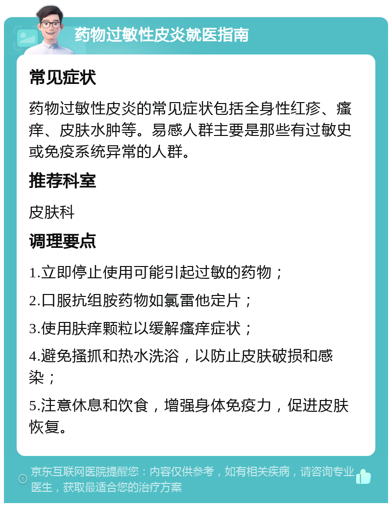 药物过敏性皮炎就医指南 常见症状 药物过敏性皮炎的常见症状包括全身性红疹、瘙痒、皮肤水肿等。易感人群主要是那些有过敏史或免疫系统异常的人群。 推荐科室 皮肤科 调理要点 1.立即停止使用可能引起过敏的药物； 2.口服抗组胺药物如氯雷他定片； 3.使用肤痒颗粒以缓解瘙痒症状； 4.避免搔抓和热水洗浴，以防止皮肤破损和感染； 5.注意休息和饮食，增强身体免疫力，促进皮肤恢复。