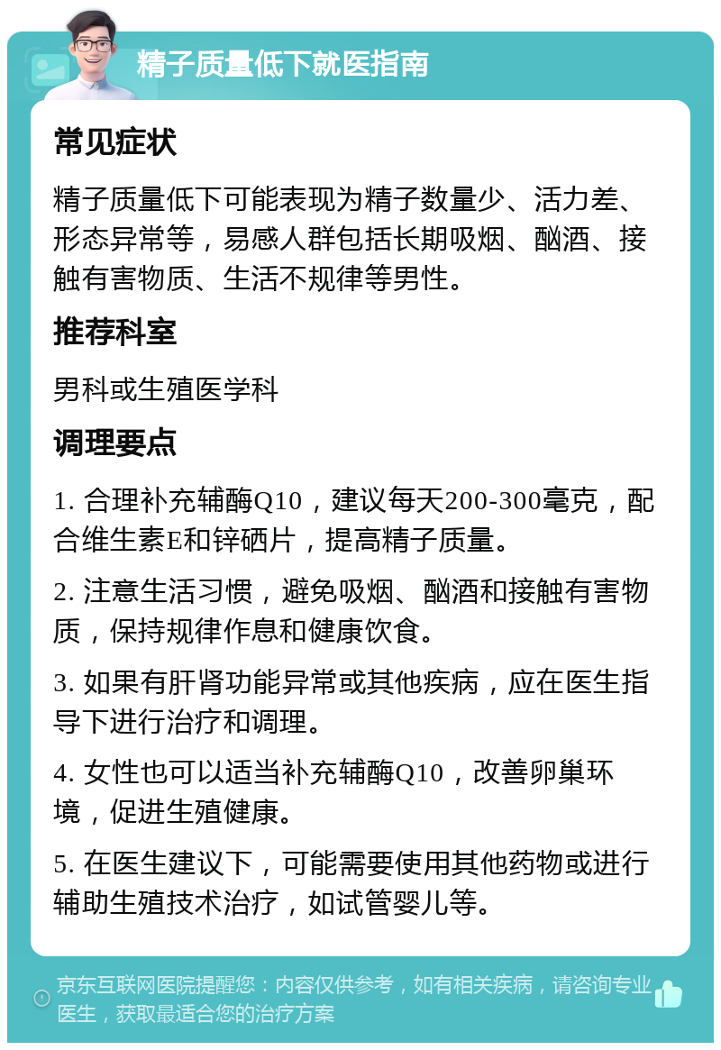 精子质量低下就医指南 常见症状 精子质量低下可能表现为精子数量少、活力差、形态异常等，易感人群包括长期吸烟、酗酒、接触有害物质、生活不规律等男性。 推荐科室 男科或生殖医学科 调理要点 1. 合理补充辅酶Q10，建议每天200-300毫克，配合维生素E和锌硒片，提高精子质量。 2. 注意生活习惯，避免吸烟、酗酒和接触有害物质，保持规律作息和健康饮食。 3. 如果有肝肾功能异常或其他疾病，应在医生指导下进行治疗和调理。 4. 女性也可以适当补充辅酶Q10，改善卵巢环境，促进生殖健康。 5. 在医生建议下，可能需要使用其他药物或进行辅助生殖技术治疗，如试管婴儿等。