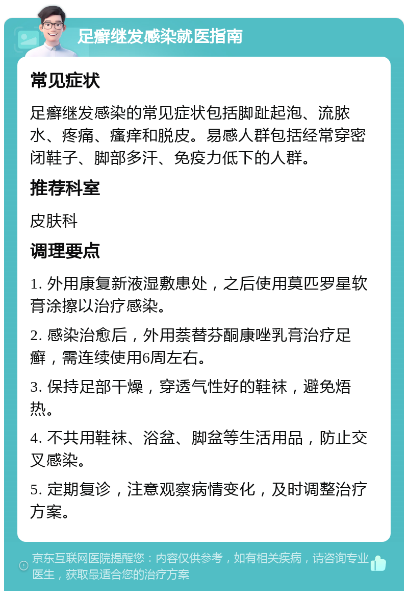 足癣继发感染就医指南 常见症状 足癣继发感染的常见症状包括脚趾起泡、流脓水、疼痛、瘙痒和脱皮。易感人群包括经常穿密闭鞋子、脚部多汗、免疫力低下的人群。 推荐科室 皮肤科 调理要点 1. 外用康复新液湿敷患处，之后使用莫匹罗星软膏涂擦以治疗感染。 2. 感染治愈后，外用萘替芬酮康唑乳膏治疗足癣，需连续使用6周左右。 3. 保持足部干燥，穿透气性好的鞋袜，避免焐热。 4. 不共用鞋袜、浴盆、脚盆等生活用品，防止交叉感染。 5. 定期复诊，注意观察病情变化，及时调整治疗方案。