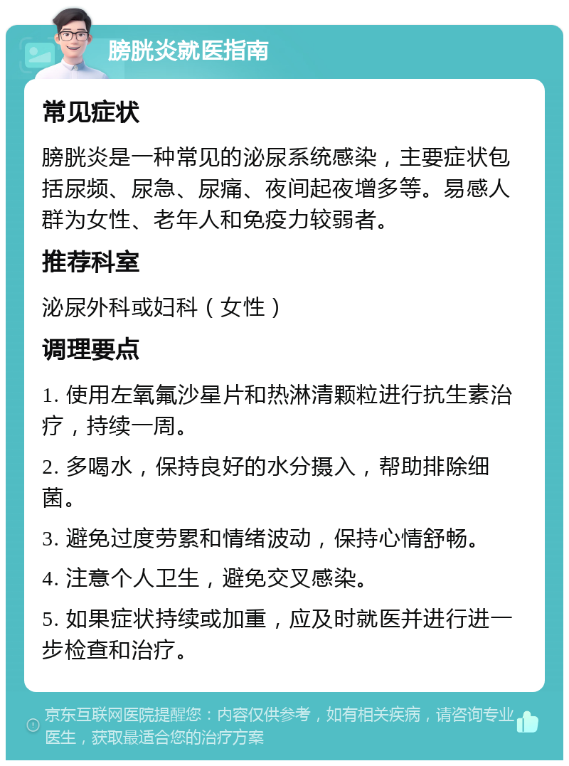 膀胱炎就医指南 常见症状 膀胱炎是一种常见的泌尿系统感染，主要症状包括尿频、尿急、尿痛、夜间起夜增多等。易感人群为女性、老年人和免疫力较弱者。 推荐科室 泌尿外科或妇科（女性） 调理要点 1. 使用左氧氟沙星片和热淋清颗粒进行抗生素治疗，持续一周。 2. 多喝水，保持良好的水分摄入，帮助排除细菌。 3. 避免过度劳累和情绪波动，保持心情舒畅。 4. 注意个人卫生，避免交叉感染。 5. 如果症状持续或加重，应及时就医并进行进一步检查和治疗。