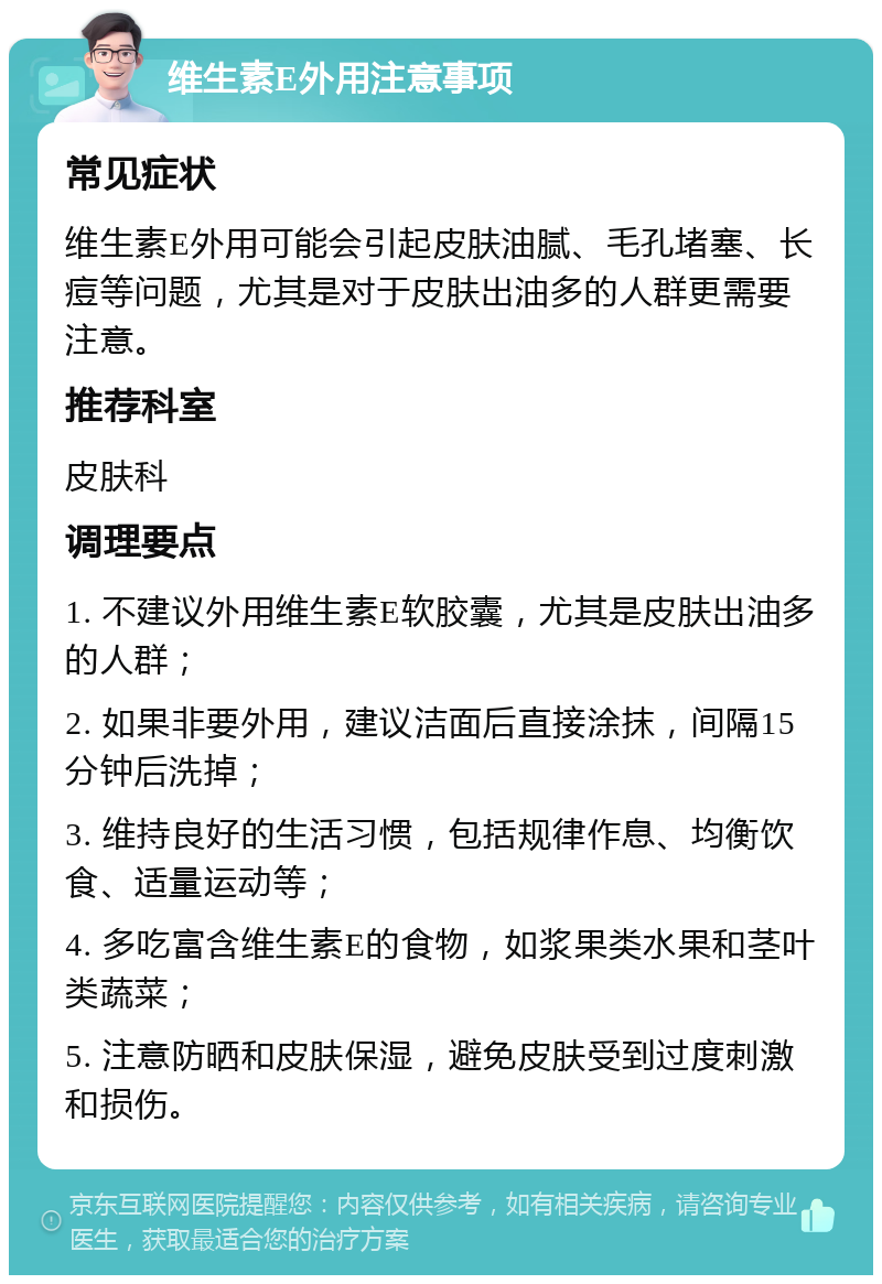 维生素E外用注意事项 常见症状 维生素E外用可能会引起皮肤油腻、毛孔堵塞、长痘等问题，尤其是对于皮肤出油多的人群更需要注意。 推荐科室 皮肤科 调理要点 1. 不建议外用维生素E软胶囊，尤其是皮肤出油多的人群； 2. 如果非要外用，建议洁面后直接涂抹，间隔15分钟后洗掉； 3. 维持良好的生活习惯，包括规律作息、均衡饮食、适量运动等； 4. 多吃富含维生素E的食物，如浆果类水果和茎叶类蔬菜； 5. 注意防晒和皮肤保湿，避免皮肤受到过度刺激和损伤。