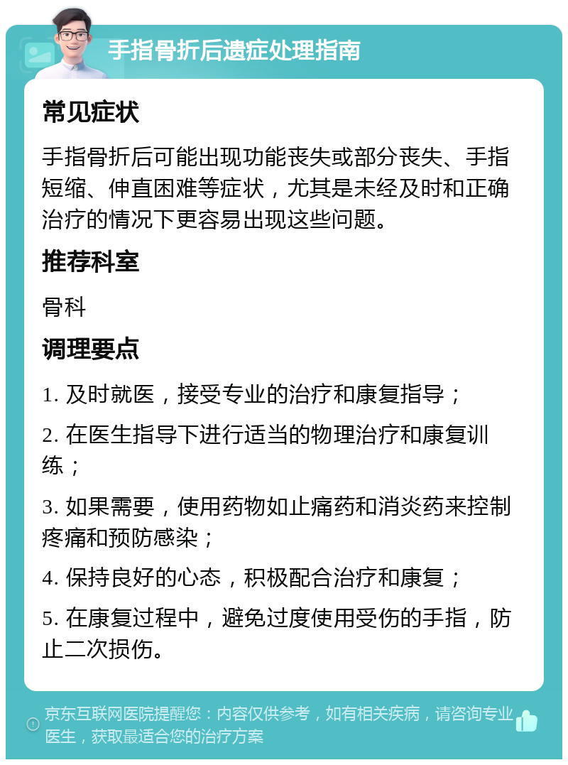 手指骨折后遗症处理指南 常见症状 手指骨折后可能出现功能丧失或部分丧失、手指短缩、伸直困难等症状，尤其是未经及时和正确治疗的情况下更容易出现这些问题。 推荐科室 骨科 调理要点 1. 及时就医，接受专业的治疗和康复指导； 2. 在医生指导下进行适当的物理治疗和康复训练； 3. 如果需要，使用药物如止痛药和消炎药来控制疼痛和预防感染； 4. 保持良好的心态，积极配合治疗和康复； 5. 在康复过程中，避免过度使用受伤的手指，防止二次损伤。