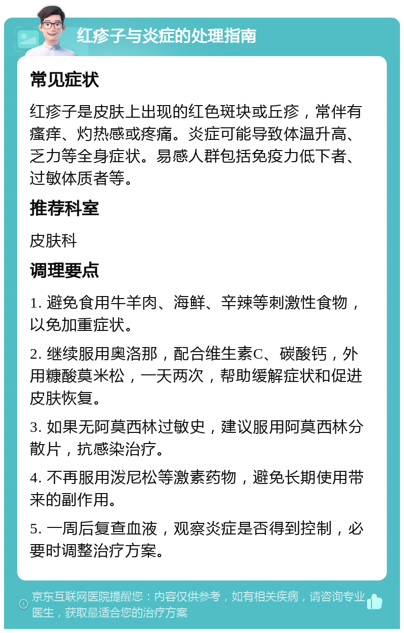 红疹子与炎症的处理指南 常见症状 红疹子是皮肤上出现的红色斑块或丘疹，常伴有瘙痒、灼热感或疼痛。炎症可能导致体温升高、乏力等全身症状。易感人群包括免疫力低下者、过敏体质者等。 推荐科室 皮肤科 调理要点 1. 避免食用牛羊肉、海鲜、辛辣等刺激性食物，以免加重症状。 2. 继续服用奥洛那，配合维生素C、碳酸钙，外用糠酸莫米松，一天两次，帮助缓解症状和促进皮肤恢复。 3. 如果无阿莫西林过敏史，建议服用阿莫西林分散片，抗感染治疗。 4. 不再服用泼尼松等激素药物，避免长期使用带来的副作用。 5. 一周后复查血液，观察炎症是否得到控制，必要时调整治疗方案。