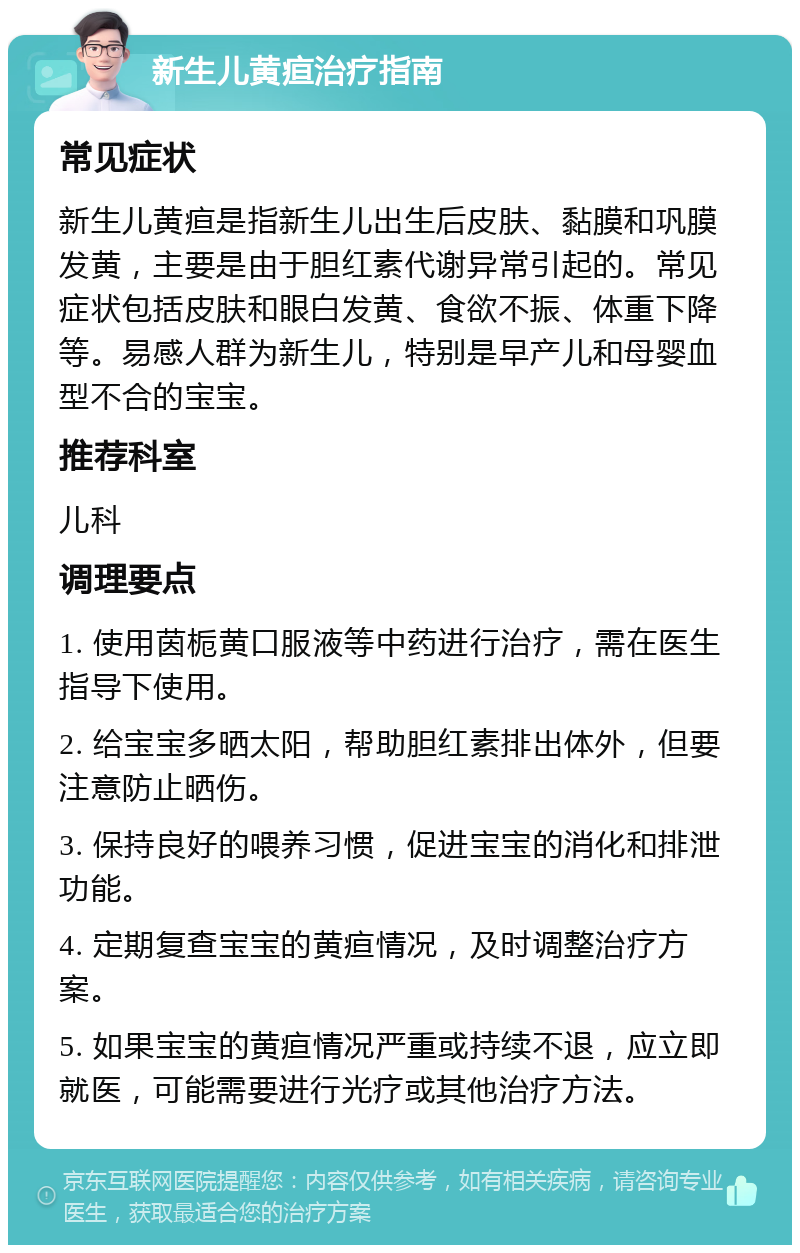 新生儿黄疸治疗指南 常见症状 新生儿黄疸是指新生儿出生后皮肤、黏膜和巩膜发黄，主要是由于胆红素代谢异常引起的。常见症状包括皮肤和眼白发黄、食欲不振、体重下降等。易感人群为新生儿，特别是早产儿和母婴血型不合的宝宝。 推荐科室 儿科 调理要点 1. 使用茵栀黄口服液等中药进行治疗，需在医生指导下使用。 2. 给宝宝多晒太阳，帮助胆红素排出体外，但要注意防止晒伤。 3. 保持良好的喂养习惯，促进宝宝的消化和排泄功能。 4. 定期复查宝宝的黄疸情况，及时调整治疗方案。 5. 如果宝宝的黄疸情况严重或持续不退，应立即就医，可能需要进行光疗或其他治疗方法。