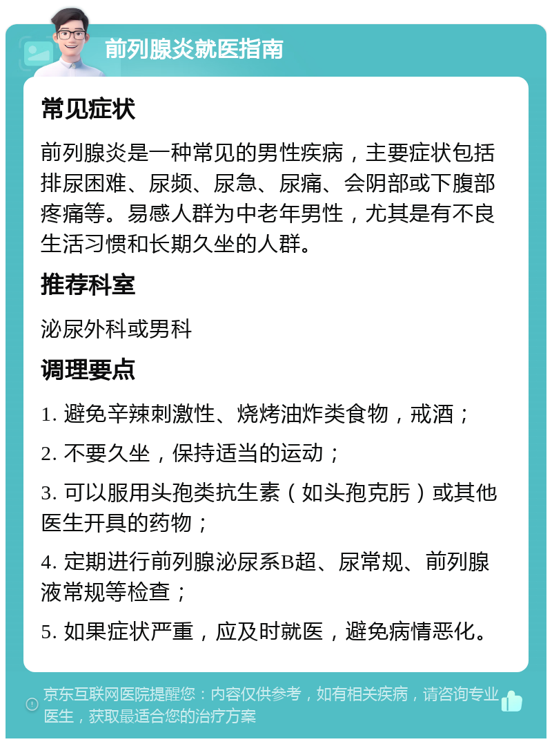 前列腺炎就医指南 常见症状 前列腺炎是一种常见的男性疾病，主要症状包括排尿困难、尿频、尿急、尿痛、会阴部或下腹部疼痛等。易感人群为中老年男性，尤其是有不良生活习惯和长期久坐的人群。 推荐科室 泌尿外科或男科 调理要点 1. 避免辛辣刺激性、烧烤油炸类食物，戒酒； 2. 不要久坐，保持适当的运动； 3. 可以服用头孢类抗生素（如头孢克肟）或其他医生开具的药物； 4. 定期进行前列腺泌尿系B超、尿常规、前列腺液常规等检查； 5. 如果症状严重，应及时就医，避免病情恶化。