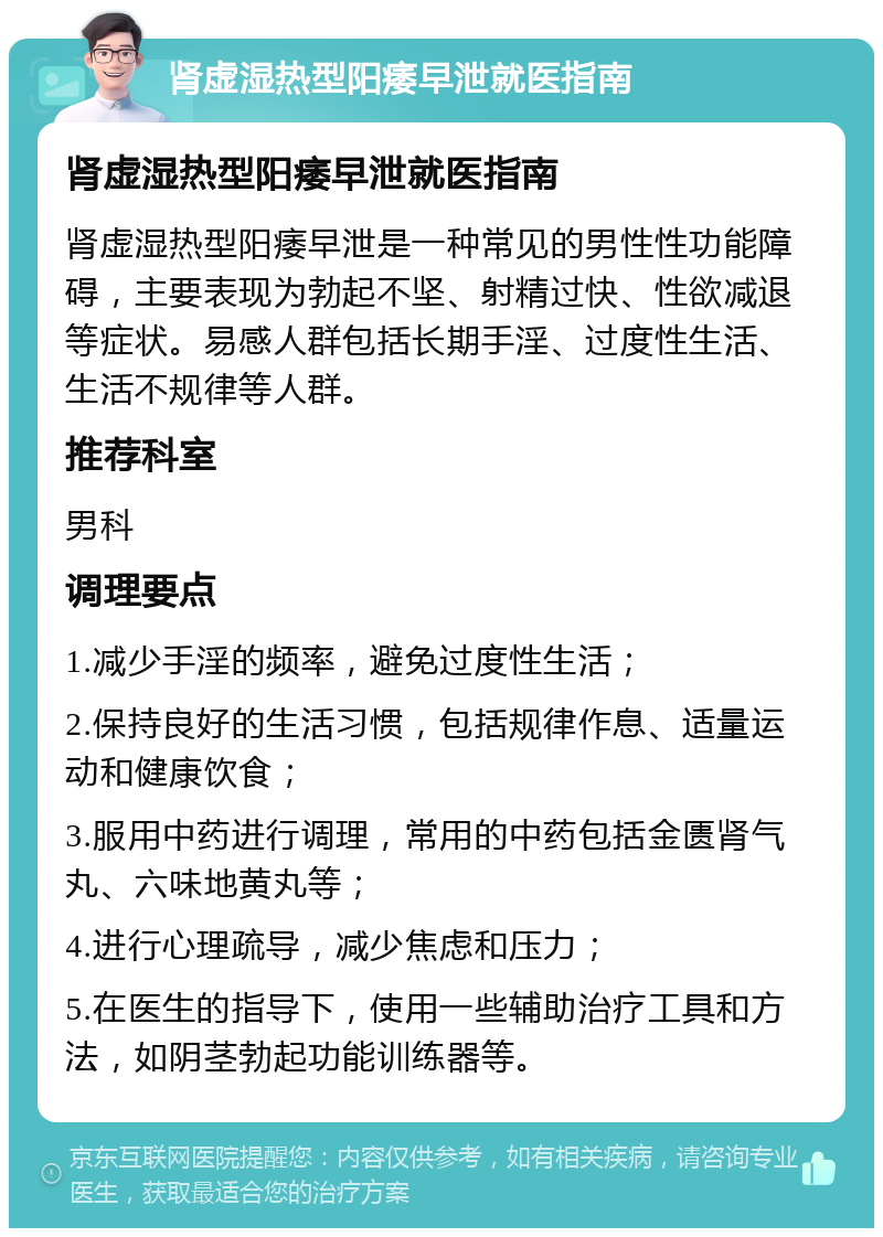 肾虚湿热型阳痿早泄就医指南 肾虚湿热型阳痿早泄就医指南 肾虚湿热型阳痿早泄是一种常见的男性性功能障碍，主要表现为勃起不坚、射精过快、性欲减退等症状。易感人群包括长期手淫、过度性生活、生活不规律等人群。 推荐科室 男科 调理要点 1.减少手淫的频率，避免过度性生活； 2.保持良好的生活习惯，包括规律作息、适量运动和健康饮食； 3.服用中药进行调理，常用的中药包括金匮肾气丸、六味地黄丸等； 4.进行心理疏导，减少焦虑和压力； 5.在医生的指导下，使用一些辅助治疗工具和方法，如阴茎勃起功能训练器等。