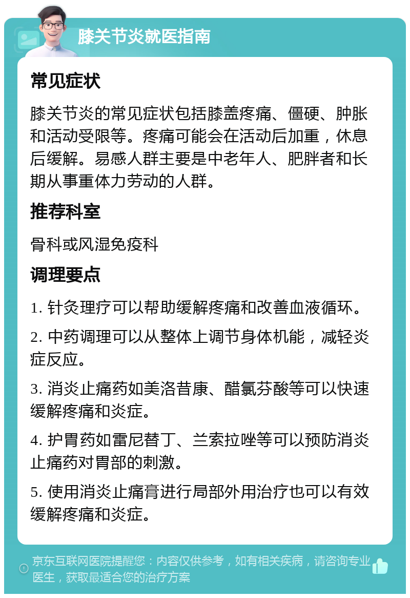 膝关节炎就医指南 常见症状 膝关节炎的常见症状包括膝盖疼痛、僵硬、肿胀和活动受限等。疼痛可能会在活动后加重，休息后缓解。易感人群主要是中老年人、肥胖者和长期从事重体力劳动的人群。 推荐科室 骨科或风湿免疫科 调理要点 1. 针灸理疗可以帮助缓解疼痛和改善血液循环。 2. 中药调理可以从整体上调节身体机能，减轻炎症反应。 3. 消炎止痛药如美洛昔康、醋氯芬酸等可以快速缓解疼痛和炎症。 4. 护胃药如雷尼替丁、兰索拉唑等可以预防消炎止痛药对胃部的刺激。 5. 使用消炎止痛膏进行局部外用治疗也可以有效缓解疼痛和炎症。