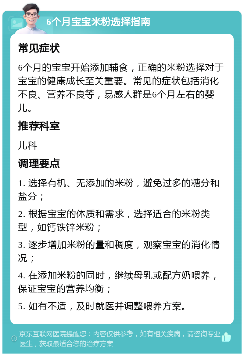 6个月宝宝米粉选择指南 常见症状 6个月的宝宝开始添加辅食，正确的米粉选择对于宝宝的健康成长至关重要。常见的症状包括消化不良、营养不良等，易感人群是6个月左右的婴儿。 推荐科室 儿科 调理要点 1. 选择有机、无添加的米粉，避免过多的糖分和盐分； 2. 根据宝宝的体质和需求，选择适合的米粉类型，如钙铁锌米粉； 3. 逐步增加米粉的量和稠度，观察宝宝的消化情况； 4. 在添加米粉的同时，继续母乳或配方奶喂养，保证宝宝的营养均衡； 5. 如有不适，及时就医并调整喂养方案。