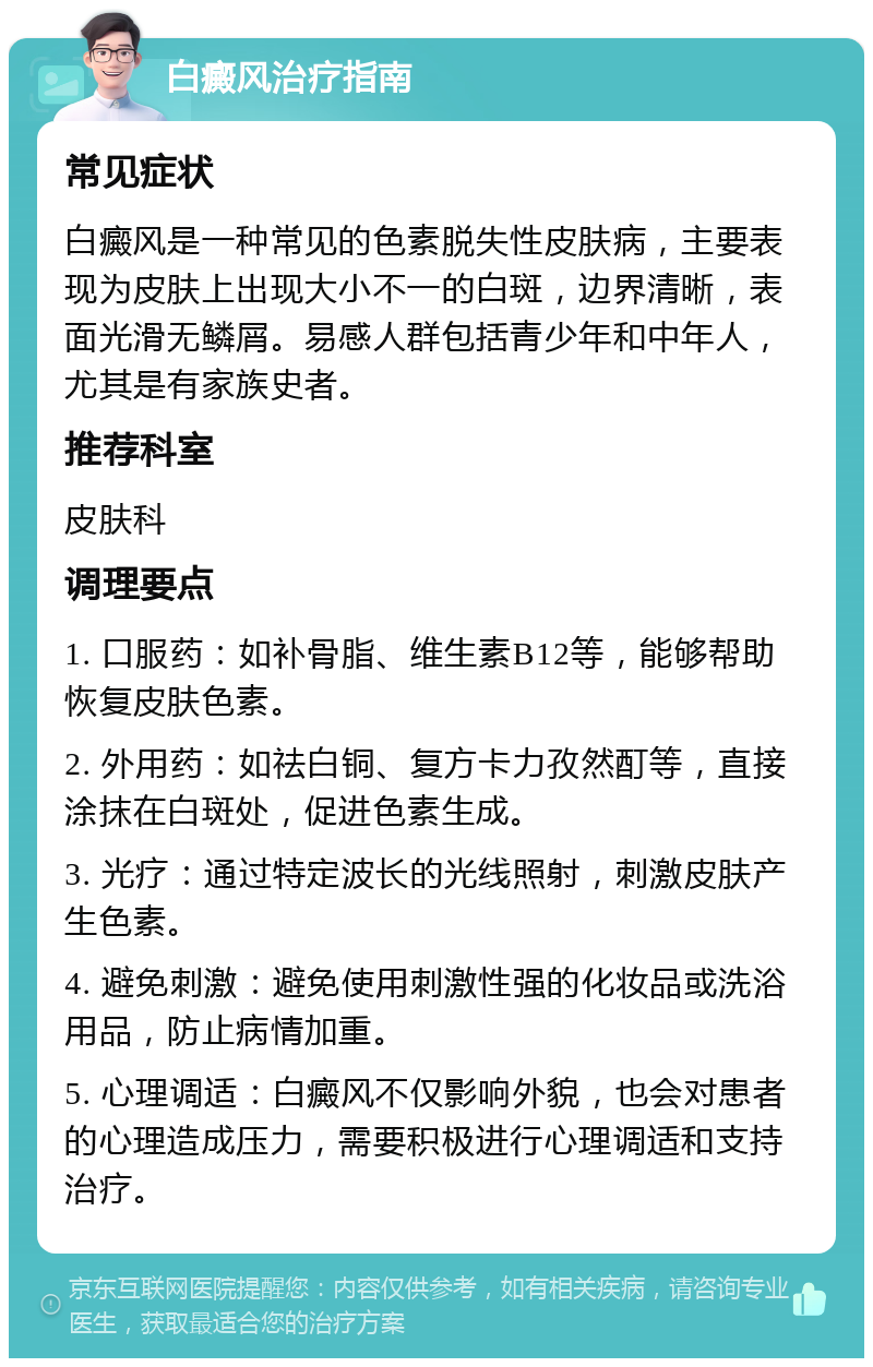 白癜风治疗指南 常见症状 白癜风是一种常见的色素脱失性皮肤病，主要表现为皮肤上出现大小不一的白斑，边界清晰，表面光滑无鳞屑。易感人群包括青少年和中年人，尤其是有家族史者。 推荐科室 皮肤科 调理要点 1. 口服药：如补骨脂、维生素B12等，能够帮助恢复皮肤色素。 2. 外用药：如祛白铜、复方卡力孜然酊等，直接涂抹在白斑处，促进色素生成。 3. 光疗：通过特定波长的光线照射，刺激皮肤产生色素。 4. 避免刺激：避免使用刺激性强的化妆品或洗浴用品，防止病情加重。 5. 心理调适：白癜风不仅影响外貌，也会对患者的心理造成压力，需要积极进行心理调适和支持治疗。