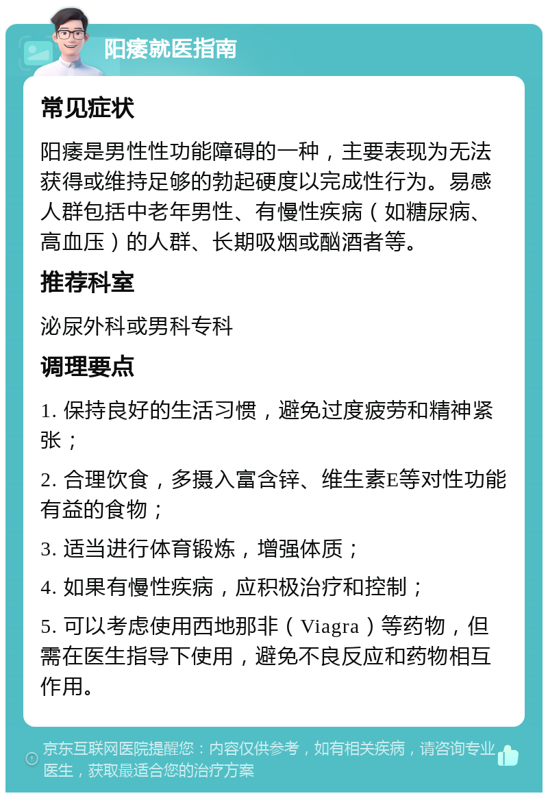 阳痿就医指南 常见症状 阳痿是男性性功能障碍的一种，主要表现为无法获得或维持足够的勃起硬度以完成性行为。易感人群包括中老年男性、有慢性疾病（如糖尿病、高血压）的人群、长期吸烟或酗酒者等。 推荐科室 泌尿外科或男科专科 调理要点 1. 保持良好的生活习惯，避免过度疲劳和精神紧张； 2. 合理饮食，多摄入富含锌、维生素E等对性功能有益的食物； 3. 适当进行体育锻炼，增强体质； 4. 如果有慢性疾病，应积极治疗和控制； 5. 可以考虑使用西地那非（Viagra）等药物，但需在医生指导下使用，避免不良反应和药物相互作用。