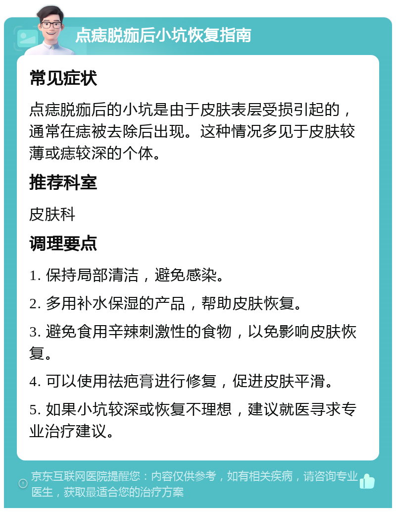 点痣脱痂后小坑恢复指南 常见症状 点痣脱痂后的小坑是由于皮肤表层受损引起的，通常在痣被去除后出现。这种情况多见于皮肤较薄或痣较深的个体。 推荐科室 皮肤科 调理要点 1. 保持局部清洁，避免感染。 2. 多用补水保湿的产品，帮助皮肤恢复。 3. 避免食用辛辣刺激性的食物，以免影响皮肤恢复。 4. 可以使用祛疤膏进行修复，促进皮肤平滑。 5. 如果小坑较深或恢复不理想，建议就医寻求专业治疗建议。