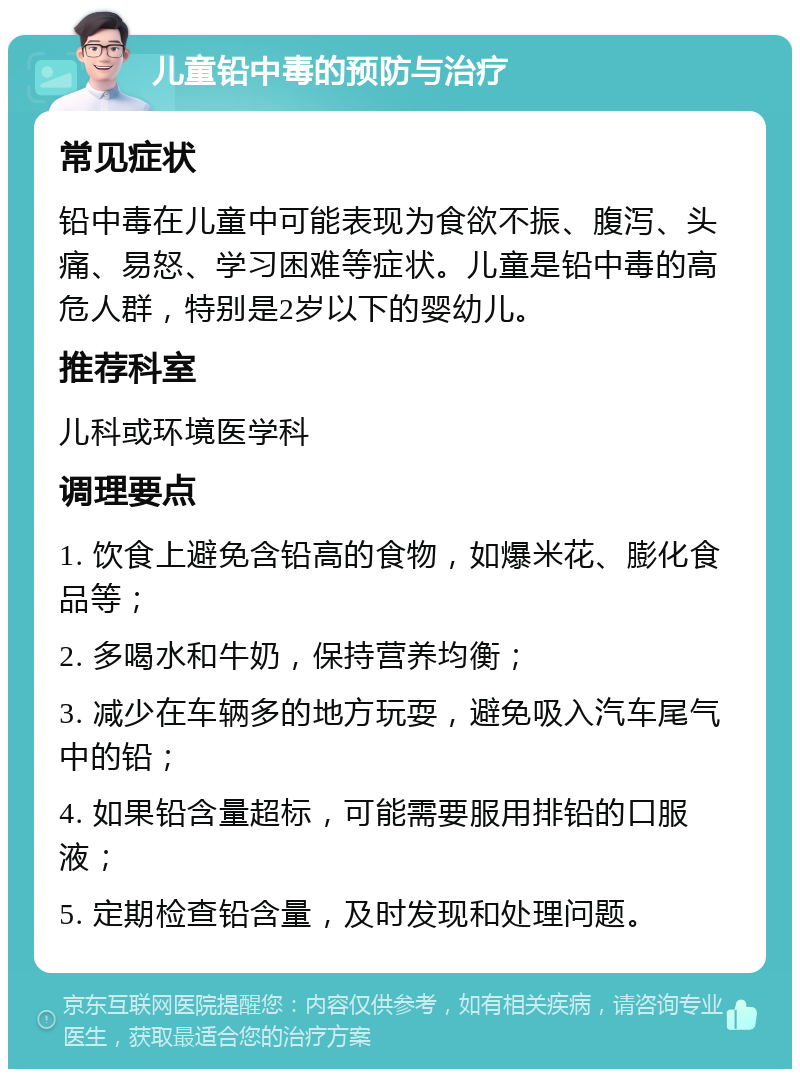 儿童铅中毒的预防与治疗 常见症状 铅中毒在儿童中可能表现为食欲不振、腹泻、头痛、易怒、学习困难等症状。儿童是铅中毒的高危人群，特别是2岁以下的婴幼儿。 推荐科室 儿科或环境医学科 调理要点 1. 饮食上避免含铅高的食物，如爆米花、膨化食品等； 2. 多喝水和牛奶，保持营养均衡； 3. 减少在车辆多的地方玩耍，避免吸入汽车尾气中的铅； 4. 如果铅含量超标，可能需要服用排铅的口服液； 5. 定期检查铅含量，及时发现和处理问题。