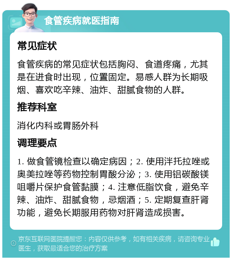 食管疾病就医指南 常见症状 食管疾病的常见症状包括胸闷、食道疼痛，尤其是在进食时出现，位置固定。易感人群为长期吸烟、喜欢吃辛辣、油炸、甜腻食物的人群。 推荐科室 消化内科或胃肠外科 调理要点 1. 做食管镜检查以确定病因；2. 使用泮托拉唑或奥美拉唑等药物控制胃酸分泌；3. 使用铝碳酸镁咀嚼片保护食管黏膜；4. 注意低脂饮食，避免辛辣、油炸、甜腻食物，忌烟酒；5. 定期复查肝肾功能，避免长期服用药物对肝肾造成损害。