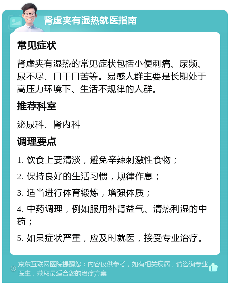 肾虚夹有湿热就医指南 常见症状 肾虚夹有湿热的常见症状包括小便刺痛、尿频、尿不尽、口干口苦等。易感人群主要是长期处于高压力环境下、生活不规律的人群。 推荐科室 泌尿科、肾内科 调理要点 1. 饮食上要清淡，避免辛辣刺激性食物； 2. 保持良好的生活习惯，规律作息； 3. 适当进行体育锻炼，增强体质； 4. 中药调理，例如服用补肾益气、清热利湿的中药； 5. 如果症状严重，应及时就医，接受专业治疗。