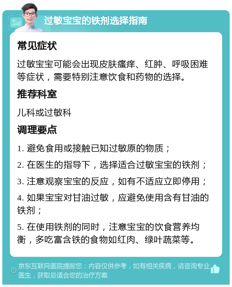 过敏宝宝的铁剂选择指南 常见症状 过敏宝宝可能会出现皮肤瘙痒、红肿、呼吸困难等症状，需要特别注意饮食和药物的选择。 推荐科室 儿科或过敏科 调理要点 1. 避免食用或接触已知过敏原的物质； 2. 在医生的指导下，选择适合过敏宝宝的铁剂； 3. 注意观察宝宝的反应，如有不适应立即停用； 4. 如果宝宝对甘油过敏，应避免使用含有甘油的铁剂； 5. 在使用铁剂的同时，注意宝宝的饮食营养均衡，多吃富含铁的食物如红肉、绿叶蔬菜等。