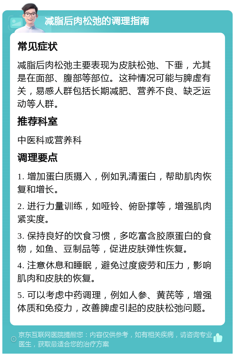 减脂后肉松弛的调理指南 常见症状 减脂后肉松弛主要表现为皮肤松弛、下垂，尤其是在面部、腹部等部位。这种情况可能与脾虚有关，易感人群包括长期减肥、营养不良、缺乏运动等人群。 推荐科室 中医科或营养科 调理要点 1. 增加蛋白质摄入，例如乳清蛋白，帮助肌肉恢复和增长。 2. 进行力量训练，如哑铃、俯卧撑等，增强肌肉紧实度。 3. 保持良好的饮食习惯，多吃富含胶原蛋白的食物，如鱼、豆制品等，促进皮肤弹性恢复。 4. 注意休息和睡眠，避免过度疲劳和压力，影响肌肉和皮肤的恢复。 5. 可以考虑中药调理，例如人参、黄芪等，增强体质和免疫力，改善脾虚引起的皮肤松弛问题。