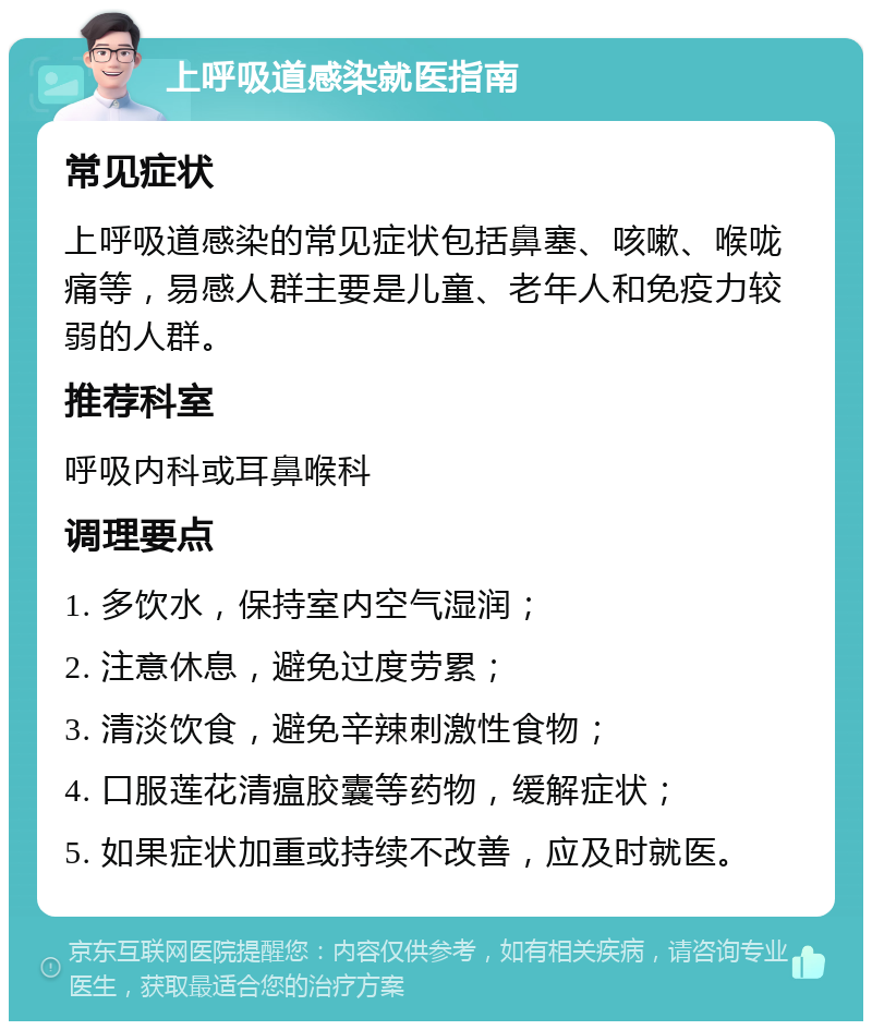 上呼吸道感染就医指南 常见症状 上呼吸道感染的常见症状包括鼻塞、咳嗽、喉咙痛等，易感人群主要是儿童、老年人和免疫力较弱的人群。 推荐科室 呼吸内科或耳鼻喉科 调理要点 1. 多饮水，保持室内空气湿润； 2. 注意休息，避免过度劳累； 3. 清淡饮食，避免辛辣刺激性食物； 4. 口服莲花清瘟胶囊等药物，缓解症状； 5. 如果症状加重或持续不改善，应及时就医。