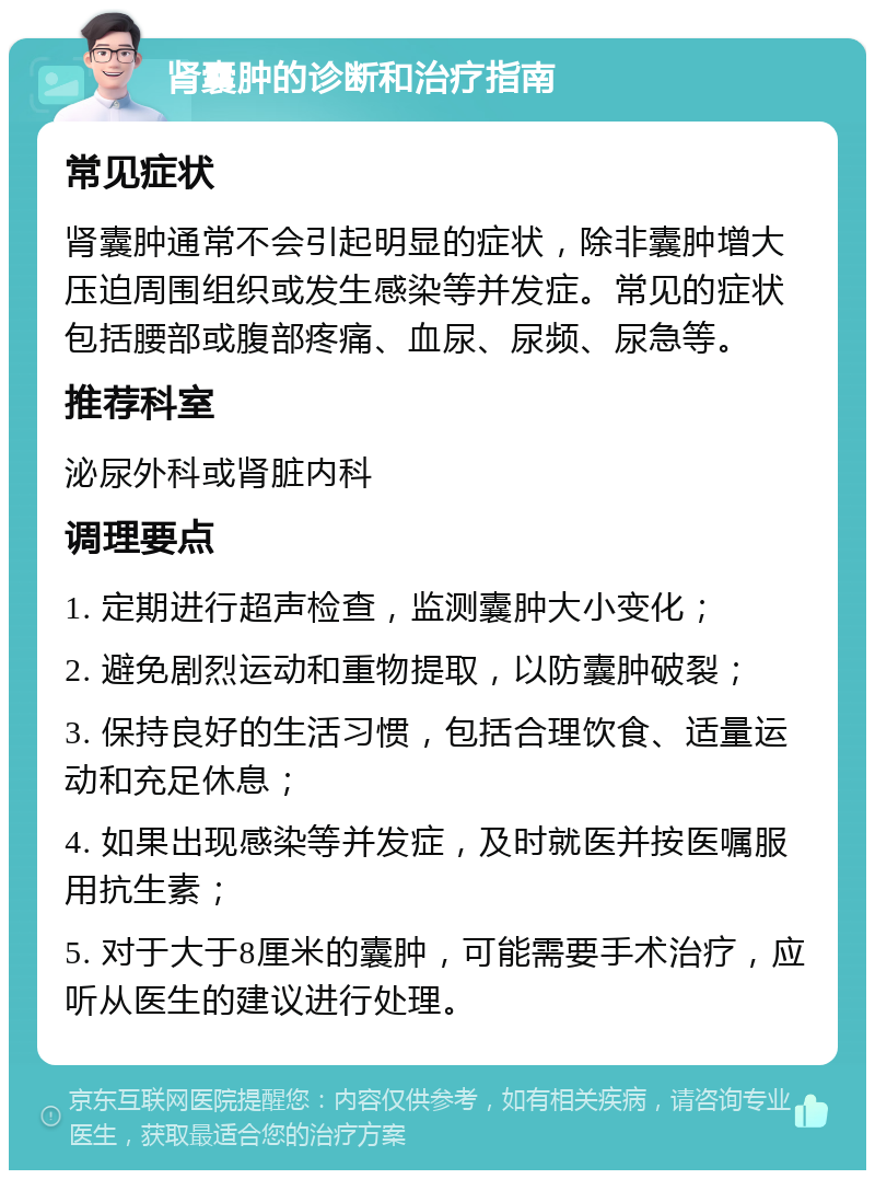 肾囊肿的诊断和治疗指南 常见症状 肾囊肿通常不会引起明显的症状，除非囊肿增大压迫周围组织或发生感染等并发症。常见的症状包括腰部或腹部疼痛、血尿、尿频、尿急等。 推荐科室 泌尿外科或肾脏内科 调理要点 1. 定期进行超声检查，监测囊肿大小变化； 2. 避免剧烈运动和重物提取，以防囊肿破裂； 3. 保持良好的生活习惯，包括合理饮食、适量运动和充足休息； 4. 如果出现感染等并发症，及时就医并按医嘱服用抗生素； 5. 对于大于8厘米的囊肿，可能需要手术治疗，应听从医生的建议进行处理。