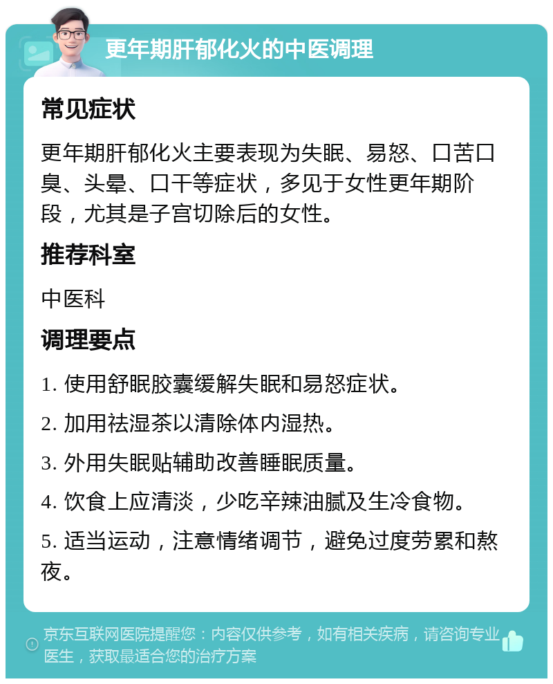 更年期肝郁化火的中医调理 常见症状 更年期肝郁化火主要表现为失眠、易怒、口苦口臭、头晕、口干等症状，多见于女性更年期阶段，尤其是子宫切除后的女性。 推荐科室 中医科 调理要点 1. 使用舒眠胶囊缓解失眠和易怒症状。 2. 加用祛湿茶以清除体内湿热。 3. 外用失眠贴辅助改善睡眠质量。 4. 饮食上应清淡，少吃辛辣油腻及生冷食物。 5. 适当运动，注意情绪调节，避免过度劳累和熬夜。