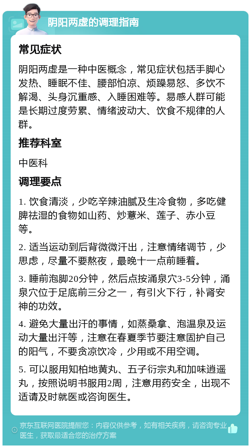 阴阳两虚的调理指南 常见症状 阴阳两虚是一种中医概念，常见症状包括手脚心发热、睡眠不佳、腰部怕凉、烦躁易怒、多饮不解渴、头身沉重感、入睡困难等。易感人群可能是长期过度劳累、情绪波动大、饮食不规律的人群。 推荐科室 中医科 调理要点 1. 饮食清淡，少吃辛辣油腻及生冷食物，多吃健脾祛湿的食物如山药、炒薏米、莲子、赤小豆等。 2. 适当运动到后背微微汗出，注意情绪调节，少思虑，尽量不要熬夜，最晚十一点前睡着。 3. 睡前泡脚20分钟，然后点按涌泉穴3-5分钟，涌泉穴位于足底前三分之一，有引火下行，补肾安神的功效。 4. 避免大量出汗的事情，如蒸桑拿、泡温泉及运动大量出汗等，注意在春夏季节要注意固护自己的阳气，不要贪凉饮冷，少用或不用空调。 5. 可以服用知柏地黄丸、五子衍宗丸和加味逍遥丸，按照说明书服用2周，注意用药安全，出现不适请及时就医或咨询医生。