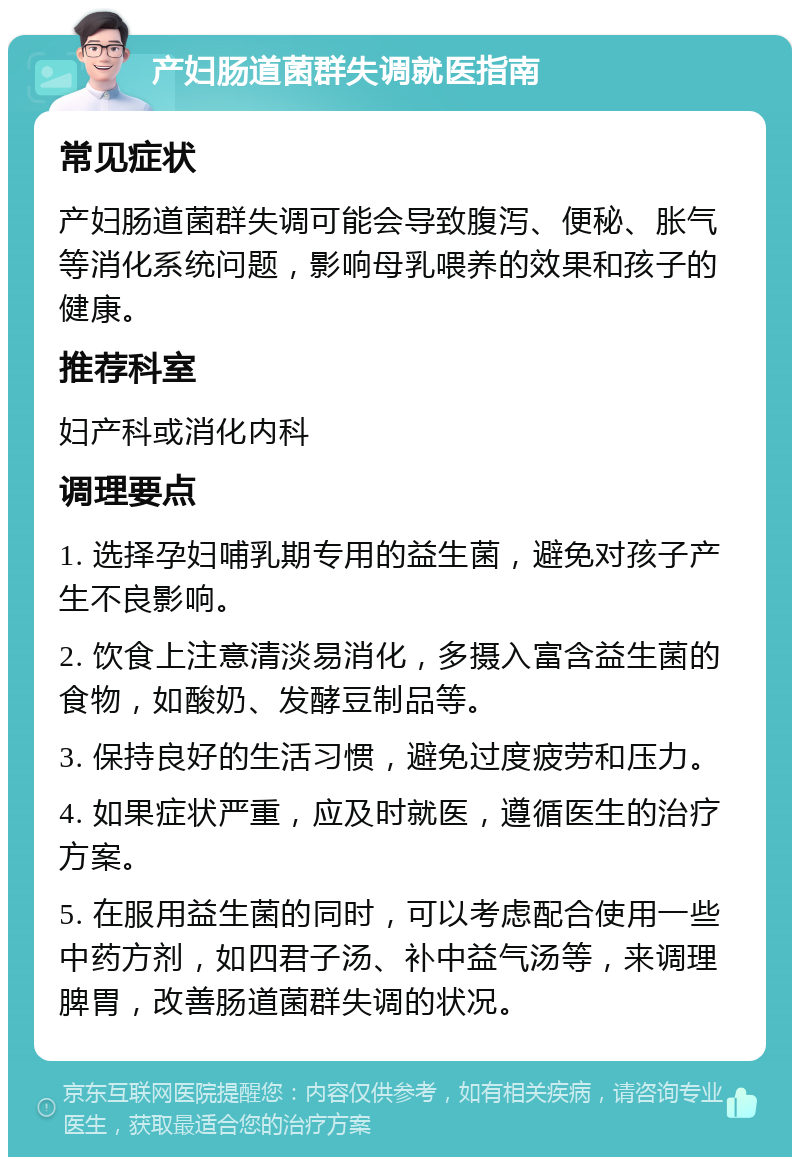 产妇肠道菌群失调就医指南 常见症状 产妇肠道菌群失调可能会导致腹泻、便秘、胀气等消化系统问题，影响母乳喂养的效果和孩子的健康。 推荐科室 妇产科或消化内科 调理要点 1. 选择孕妇哺乳期专用的益生菌，避免对孩子产生不良影响。 2. 饮食上注意清淡易消化，多摄入富含益生菌的食物，如酸奶、发酵豆制品等。 3. 保持良好的生活习惯，避免过度疲劳和压力。 4. 如果症状严重，应及时就医，遵循医生的治疗方案。 5. 在服用益生菌的同时，可以考虑配合使用一些中药方剂，如四君子汤、补中益气汤等，来调理脾胃，改善肠道菌群失调的状况。