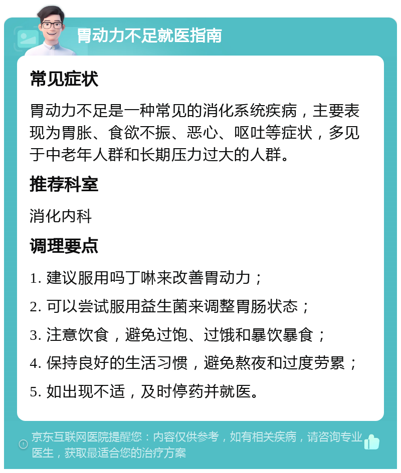 胃动力不足就医指南 常见症状 胃动力不足是一种常见的消化系统疾病，主要表现为胃胀、食欲不振、恶心、呕吐等症状，多见于中老年人群和长期压力过大的人群。 推荐科室 消化内科 调理要点 1. 建议服用吗丁啉来改善胃动力； 2. 可以尝试服用益生菌来调整胃肠状态； 3. 注意饮食，避免过饱、过饿和暴饮暴食； 4. 保持良好的生活习惯，避免熬夜和过度劳累； 5. 如出现不适，及时停药并就医。