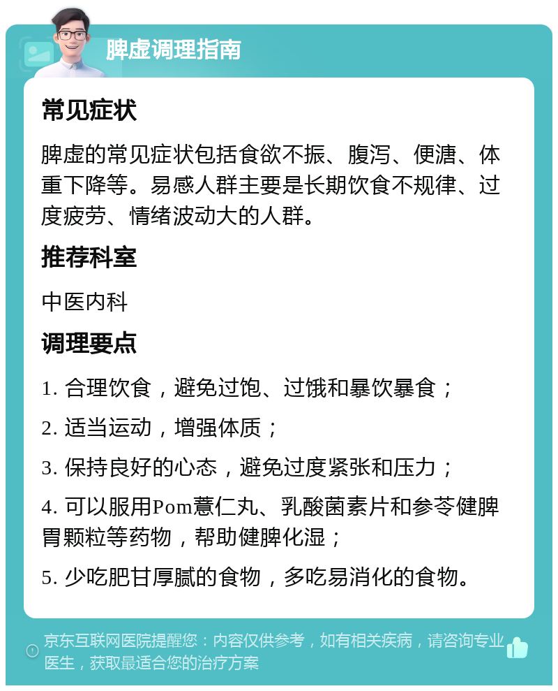 脾虚调理指南 常见症状 脾虚的常见症状包括食欲不振、腹泻、便溏、体重下降等。易感人群主要是长期饮食不规律、过度疲劳、情绪波动大的人群。 推荐科室 中医内科 调理要点 1. 合理饮食，避免过饱、过饿和暴饮暴食； 2. 适当运动，增强体质； 3. 保持良好的心态，避免过度紧张和压力； 4. 可以服用Pom薏仁丸、乳酸菌素片和参苓健脾胃颗粒等药物，帮助健脾化湿； 5. 少吃肥甘厚腻的食物，多吃易消化的食物。