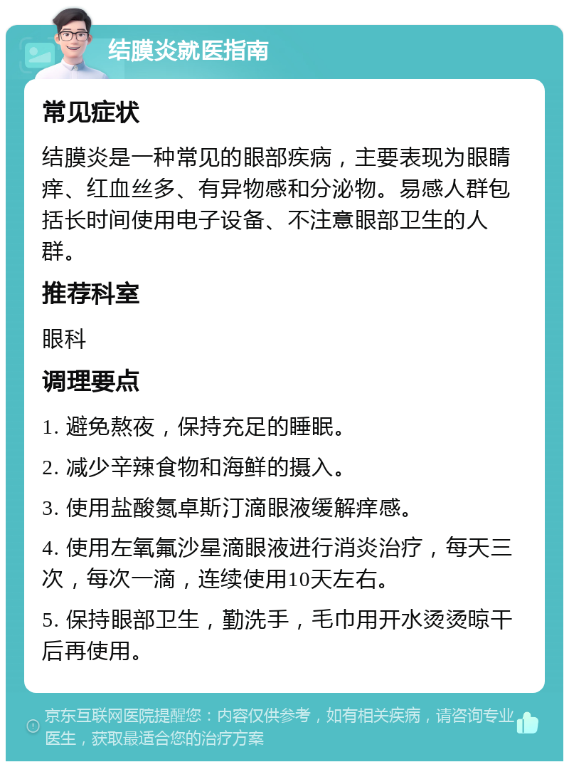 结膜炎就医指南 常见症状 结膜炎是一种常见的眼部疾病，主要表现为眼睛痒、红血丝多、有异物感和分泌物。易感人群包括长时间使用电子设备、不注意眼部卫生的人群。 推荐科室 眼科 调理要点 1. 避免熬夜，保持充足的睡眠。 2. 减少辛辣食物和海鲜的摄入。 3. 使用盐酸氮卓斯汀滴眼液缓解痒感。 4. 使用左氧氟沙星滴眼液进行消炎治疗，每天三次，每次一滴，连续使用10天左右。 5. 保持眼部卫生，勤洗手，毛巾用开水烫烫晾干后再使用。