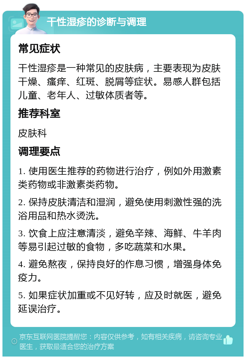 干性湿疹的诊断与调理 常见症状 干性湿疹是一种常见的皮肤病，主要表现为皮肤干燥、瘙痒、红斑、脱屑等症状。易感人群包括儿童、老年人、过敏体质者等。 推荐科室 皮肤科 调理要点 1. 使用医生推荐的药物进行治疗，例如外用激素类药物或非激素类药物。 2. 保持皮肤清洁和湿润，避免使用刺激性强的洗浴用品和热水烫洗。 3. 饮食上应注意清淡，避免辛辣、海鲜、牛羊肉等易引起过敏的食物，多吃蔬菜和水果。 4. 避免熬夜，保持良好的作息习惯，增强身体免疫力。 5. 如果症状加重或不见好转，应及时就医，避免延误治疗。