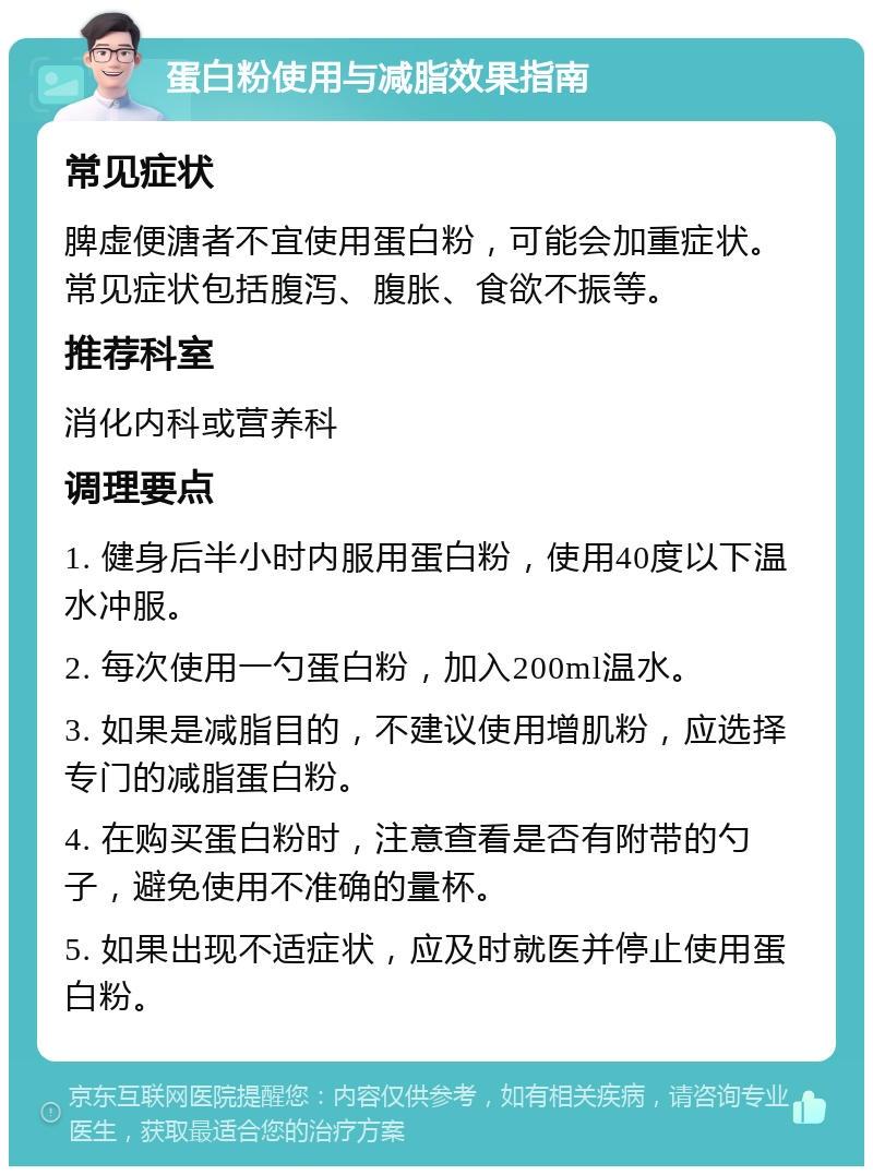 蛋白粉使用与减脂效果指南 常见症状 脾虚便溏者不宜使用蛋白粉，可能会加重症状。常见症状包括腹泻、腹胀、食欲不振等。 推荐科室 消化内科或营养科 调理要点 1. 健身后半小时内服用蛋白粉，使用40度以下温水冲服。 2. 每次使用一勺蛋白粉，加入200ml温水。 3. 如果是减脂目的，不建议使用增肌粉，应选择专门的减脂蛋白粉。 4. 在购买蛋白粉时，注意查看是否有附带的勺子，避免使用不准确的量杯。 5. 如果出现不适症状，应及时就医并停止使用蛋白粉。