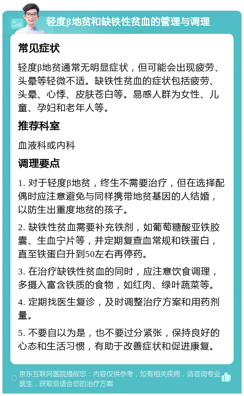 轻度β地贫和缺铁性贫血的管理与调理 常见症状 轻度β地贫通常无明显症状，但可能会出现疲劳、头晕等轻微不适。缺铁性贫血的症状包括疲劳、头晕、心悸、皮肤苍白等。易感人群为女性、儿童、孕妇和老年人等。 推荐科室 血液科或内科 调理要点 1. 对于轻度β地贫，终生不需要治疗，但在选择配偶时应注意避免与同样携带地贫基因的人结婚，以防生出重度地贫的孩子。 2. 缺铁性贫血需要补充铁剂，如葡萄糖酸亚铁胶囊、生血宁片等，并定期复查血常规和铁蛋白，直至铁蛋白升到50左右再停药。 3. 在治疗缺铁性贫血的同时，应注意饮食调理，多摄入富含铁质的食物，如红肉、绿叶蔬菜等。 4. 定期找医生复诊，及时调整治疗方案和用药剂量。 5. 不要自以为是，也不要过分紧张，保持良好的心态和生活习惯，有助于改善症状和促进康复。