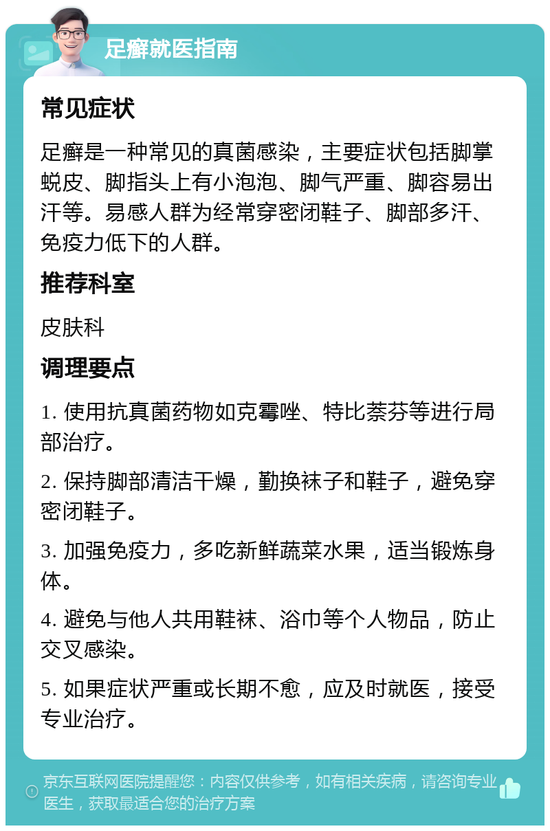 足癣就医指南 常见症状 足癣是一种常见的真菌感染，主要症状包括脚掌蜕皮、脚指头上有小泡泡、脚气严重、脚容易出汗等。易感人群为经常穿密闭鞋子、脚部多汗、免疫力低下的人群。 推荐科室 皮肤科 调理要点 1. 使用抗真菌药物如克霉唑、特比萘芬等进行局部治疗。 2. 保持脚部清洁干燥，勤换袜子和鞋子，避免穿密闭鞋子。 3. 加强免疫力，多吃新鲜蔬菜水果，适当锻炼身体。 4. 避免与他人共用鞋袜、浴巾等个人物品，防止交叉感染。 5. 如果症状严重或长期不愈，应及时就医，接受专业治疗。