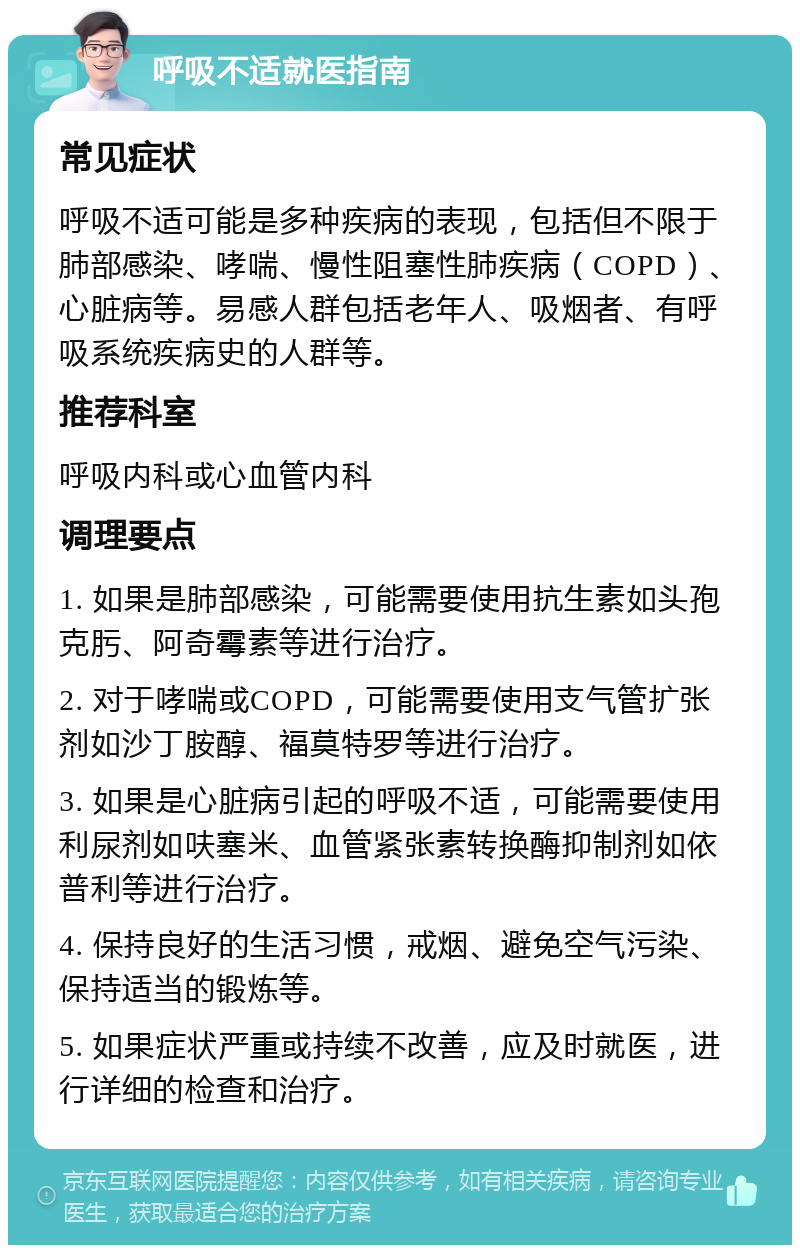 呼吸不适就医指南 常见症状 呼吸不适可能是多种疾病的表现，包括但不限于肺部感染、哮喘、慢性阻塞性肺疾病（COPD）、心脏病等。易感人群包括老年人、吸烟者、有呼吸系统疾病史的人群等。 推荐科室 呼吸内科或心血管内科 调理要点 1. 如果是肺部感染，可能需要使用抗生素如头孢克肟、阿奇霉素等进行治疗。 2. 对于哮喘或COPD，可能需要使用支气管扩张剂如沙丁胺醇、福莫特罗等进行治疗。 3. 如果是心脏病引起的呼吸不适，可能需要使用利尿剂如呋塞米、血管紧张素转换酶抑制剂如依普利等进行治疗。 4. 保持良好的生活习惯，戒烟、避免空气污染、保持适当的锻炼等。 5. 如果症状严重或持续不改善，应及时就医，进行详细的检查和治疗。