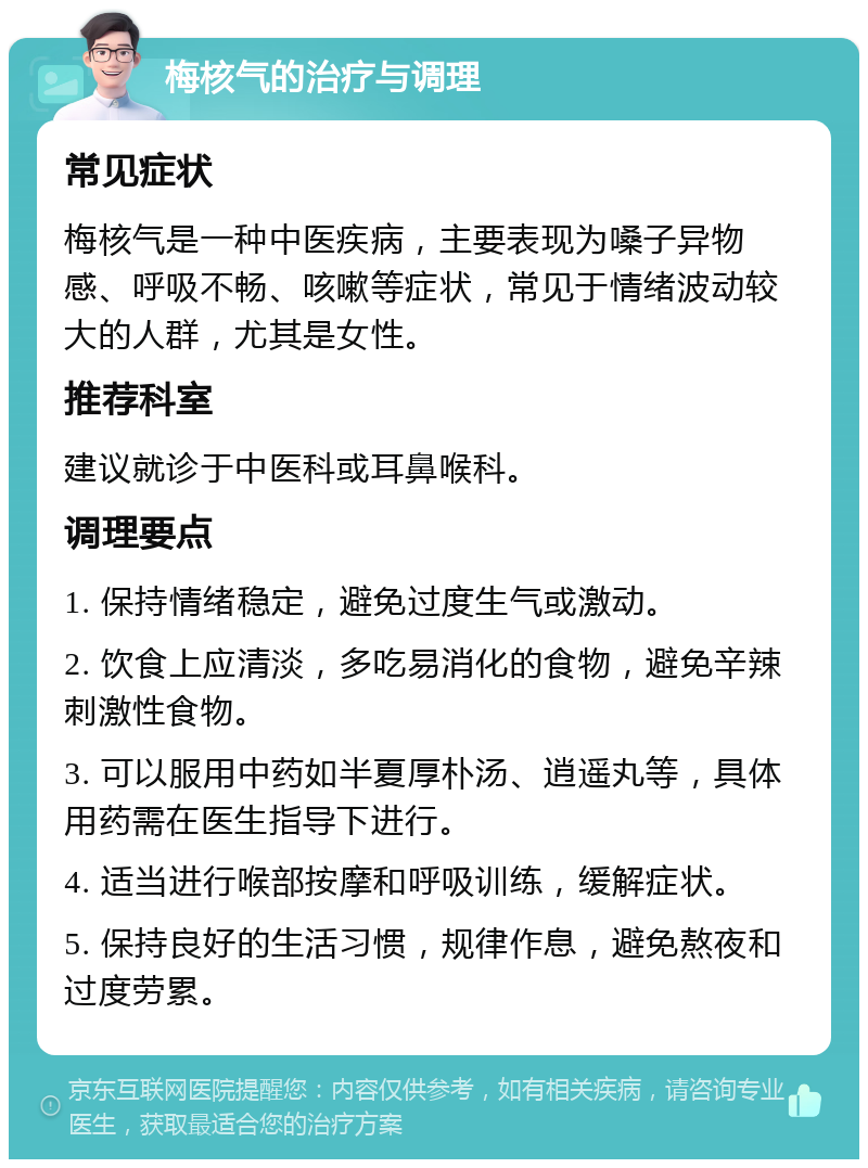 梅核气的治疗与调理 常见症状 梅核气是一种中医疾病，主要表现为嗓子异物感、呼吸不畅、咳嗽等症状，常见于情绪波动较大的人群，尤其是女性。 推荐科室 建议就诊于中医科或耳鼻喉科。 调理要点 1. 保持情绪稳定，避免过度生气或激动。 2. 饮食上应清淡，多吃易消化的食物，避免辛辣刺激性食物。 3. 可以服用中药如半夏厚朴汤、逍遥丸等，具体用药需在医生指导下进行。 4. 适当进行喉部按摩和呼吸训练，缓解症状。 5. 保持良好的生活习惯，规律作息，避免熬夜和过度劳累。