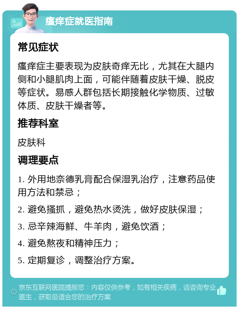 瘙痒症就医指南 常见症状 瘙痒症主要表现为皮肤奇痒无比，尤其在大腿内侧和小腿肌肉上面，可能伴随着皮肤干燥、脱皮等症状。易感人群包括长期接触化学物质、过敏体质、皮肤干燥者等。 推荐科室 皮肤科 调理要点 1. 外用地奈德乳膏配合保湿乳治疗，注意药品使用方法和禁忌； 2. 避免搔抓，避免热水烫洗，做好皮肤保湿； 3. 忌辛辣海鲜、牛羊肉，避免饮酒； 4. 避免熬夜和精神压力； 5. 定期复诊，调整治疗方案。