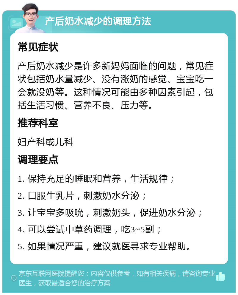 产后奶水减少的调理方法 常见症状 产后奶水减少是许多新妈妈面临的问题，常见症状包括奶水量减少、没有涨奶的感觉、宝宝吃一会就没奶等。这种情况可能由多种因素引起，包括生活习惯、营养不良、压力等。 推荐科室 妇产科或儿科 调理要点 1. 保持充足的睡眠和营养，生活规律； 2. 口服生乳片，刺激奶水分泌； 3. 让宝宝多吸吮，刺激奶头，促进奶水分泌； 4. 可以尝试中草药调理，吃3~5副； 5. 如果情况严重，建议就医寻求专业帮助。