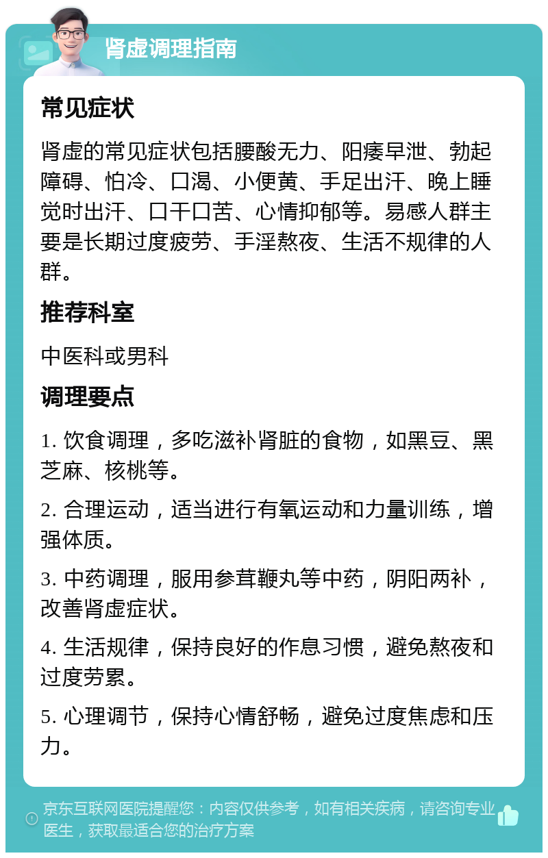 肾虚调理指南 常见症状 肾虚的常见症状包括腰酸无力、阳痿早泄、勃起障碍、怕冷、口渴、小便黄、手足出汗、晚上睡觉时出汗、口干口苦、心情抑郁等。易感人群主要是长期过度疲劳、手淫熬夜、生活不规律的人群。 推荐科室 中医科或男科 调理要点 1. 饮食调理，多吃滋补肾脏的食物，如黑豆、黑芝麻、核桃等。 2. 合理运动，适当进行有氧运动和力量训练，增强体质。 3. 中药调理，服用参茸鞭丸等中药，阴阳两补，改善肾虚症状。 4. 生活规律，保持良好的作息习惯，避免熬夜和过度劳累。 5. 心理调节，保持心情舒畅，避免过度焦虑和压力。