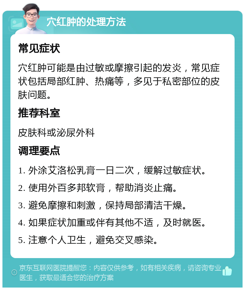 穴红肿的处理方法 常见症状 穴红肿可能是由过敏或摩擦引起的发炎，常见症状包括局部红肿、热痛等，多见于私密部位的皮肤问题。 推荐科室 皮肤科或泌尿外科 调理要点 1. 外涂艾洛松乳膏一日二次，缓解过敏症状。 2. 使用外百多邦软膏，帮助消炎止痛。 3. 避免摩擦和刺激，保持局部清洁干燥。 4. 如果症状加重或伴有其他不适，及时就医。 5. 注意个人卫生，避免交叉感染。