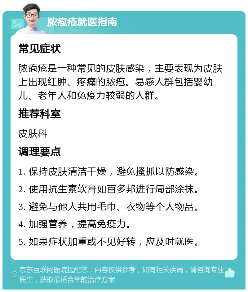 脓疱疮就医指南 常见症状 脓疱疮是一种常见的皮肤感染，主要表现为皮肤上出现红肿、疼痛的脓疱。易感人群包括婴幼儿、老年人和免疫力较弱的人群。 推荐科室 皮肤科 调理要点 1. 保持皮肤清洁干燥，避免搔抓以防感染。 2. 使用抗生素软膏如百多邦进行局部涂抹。 3. 避免与他人共用毛巾、衣物等个人物品。 4. 加强营养，提高免疫力。 5. 如果症状加重或不见好转，应及时就医。