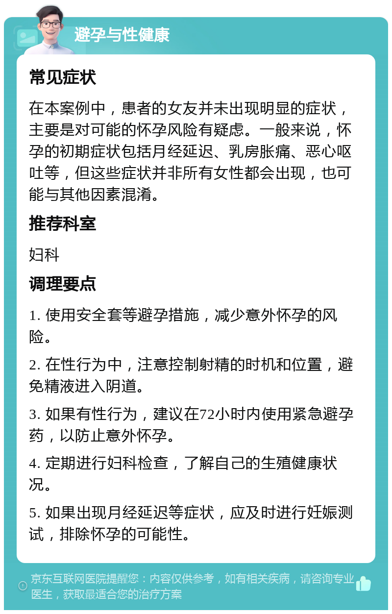 避孕与性健康 常见症状 在本案例中，患者的女友并未出现明显的症状，主要是对可能的怀孕风险有疑虑。一般来说，怀孕的初期症状包括月经延迟、乳房胀痛、恶心呕吐等，但这些症状并非所有女性都会出现，也可能与其他因素混淆。 推荐科室 妇科 调理要点 1. 使用安全套等避孕措施，减少意外怀孕的风险。 2. 在性行为中，注意控制射精的时机和位置，避免精液进入阴道。 3. 如果有性行为，建议在72小时内使用紧急避孕药，以防止意外怀孕。 4. 定期进行妇科检查，了解自己的生殖健康状况。 5. 如果出现月经延迟等症状，应及时进行妊娠测试，排除怀孕的可能性。