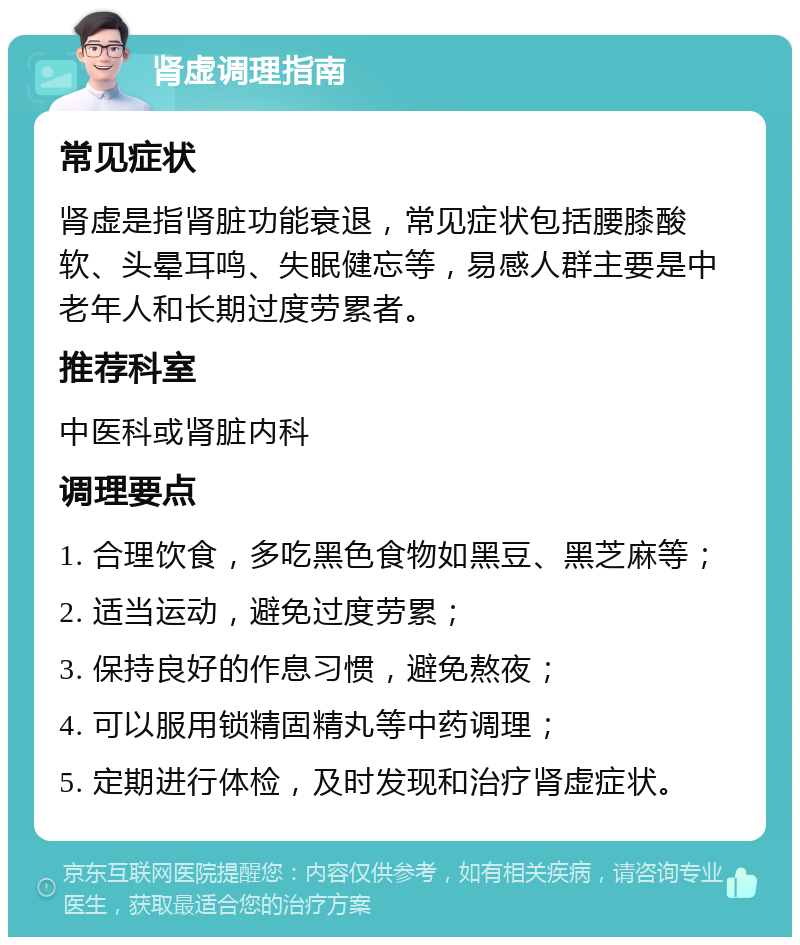 肾虚调理指南 常见症状 肾虚是指肾脏功能衰退，常见症状包括腰膝酸软、头晕耳鸣、失眠健忘等，易感人群主要是中老年人和长期过度劳累者。 推荐科室 中医科或肾脏内科 调理要点 1. 合理饮食，多吃黑色食物如黑豆、黑芝麻等； 2. 适当运动，避免过度劳累； 3. 保持良好的作息习惯，避免熬夜； 4. 可以服用锁精固精丸等中药调理； 5. 定期进行体检，及时发现和治疗肾虚症状。