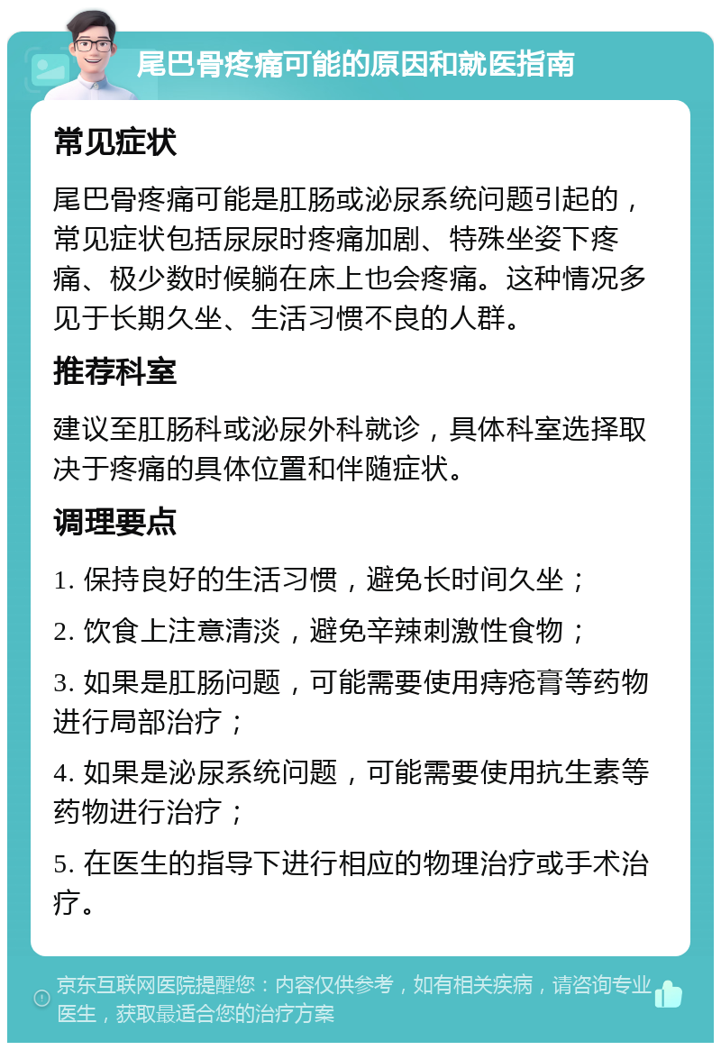 尾巴骨疼痛可能的原因和就医指南 常见症状 尾巴骨疼痛可能是肛肠或泌尿系统问题引起的，常见症状包括尿尿时疼痛加剧、特殊坐姿下疼痛、极少数时候躺在床上也会疼痛。这种情况多见于长期久坐、生活习惯不良的人群。 推荐科室 建议至肛肠科或泌尿外科就诊，具体科室选择取决于疼痛的具体位置和伴随症状。 调理要点 1. 保持良好的生活习惯，避免长时间久坐； 2. 饮食上注意清淡，避免辛辣刺激性食物； 3. 如果是肛肠问题，可能需要使用痔疮膏等药物进行局部治疗； 4. 如果是泌尿系统问题，可能需要使用抗生素等药物进行治疗； 5. 在医生的指导下进行相应的物理治疗或手术治疗。