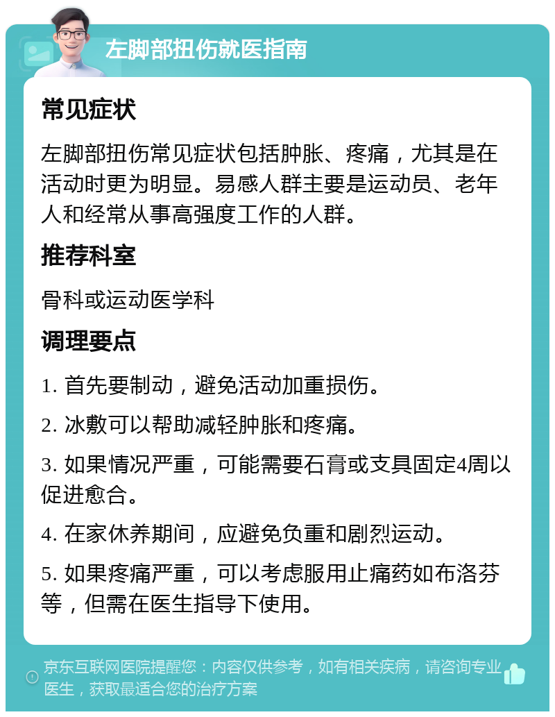 左脚部扭伤就医指南 常见症状 左脚部扭伤常见症状包括肿胀、疼痛，尤其是在活动时更为明显。易感人群主要是运动员、老年人和经常从事高强度工作的人群。 推荐科室 骨科或运动医学科 调理要点 1. 首先要制动，避免活动加重损伤。 2. 冰敷可以帮助减轻肿胀和疼痛。 3. 如果情况严重，可能需要石膏或支具固定4周以促进愈合。 4. 在家休养期间，应避免负重和剧烈运动。 5. 如果疼痛严重，可以考虑服用止痛药如布洛芬等，但需在医生指导下使用。