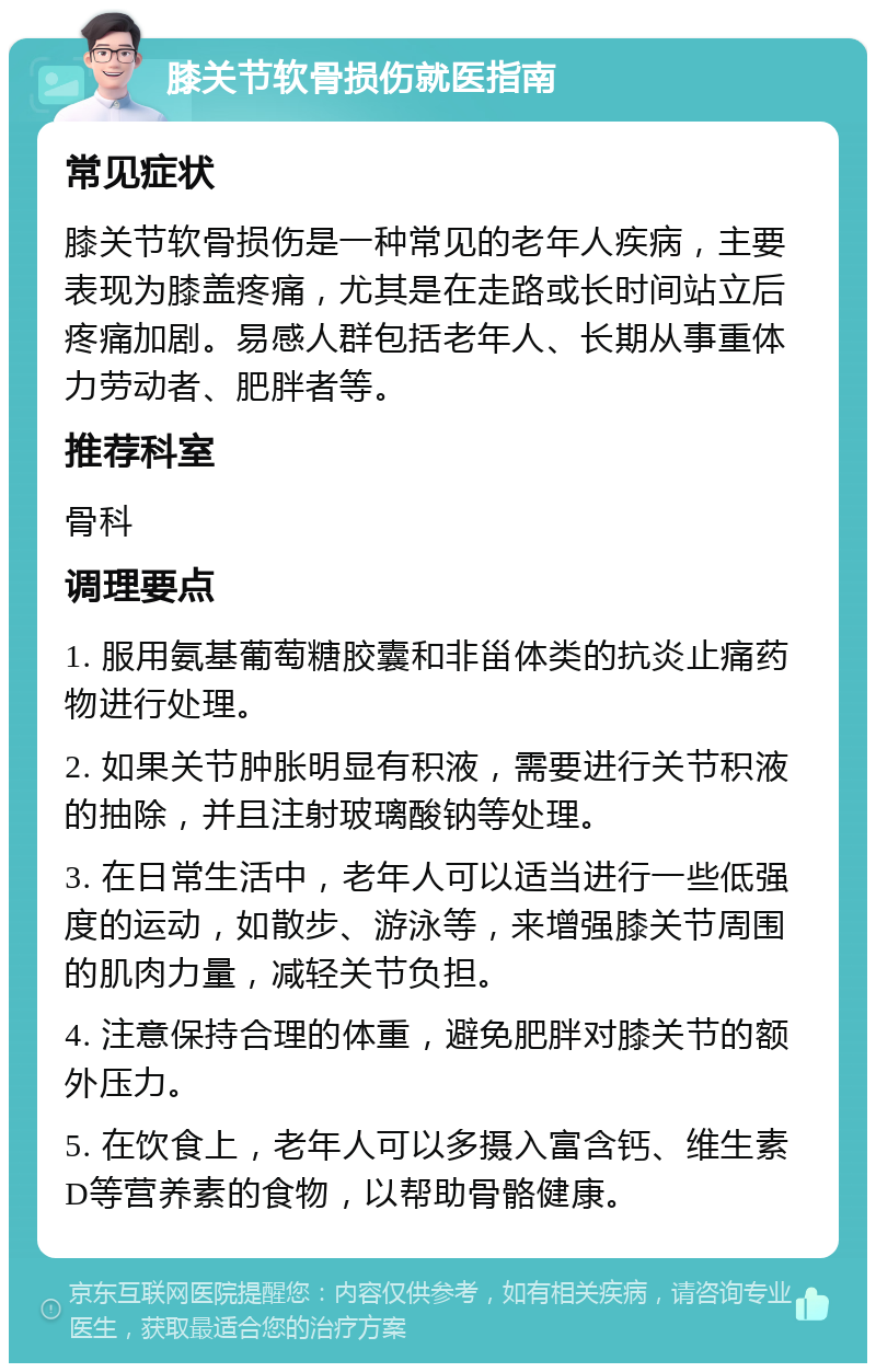 膝关节软骨损伤就医指南 常见症状 膝关节软骨损伤是一种常见的老年人疾病，主要表现为膝盖疼痛，尤其是在走路或长时间站立后疼痛加剧。易感人群包括老年人、长期从事重体力劳动者、肥胖者等。 推荐科室 骨科 调理要点 1. 服用氨基葡萄糖胶囊和非甾体类的抗炎止痛药物进行处理。 2. 如果关节肿胀明显有积液，需要进行关节积液的抽除，并且注射玻璃酸钠等处理。 3. 在日常生活中，老年人可以适当进行一些低强度的运动，如散步、游泳等，来增强膝关节周围的肌肉力量，减轻关节负担。 4. 注意保持合理的体重，避免肥胖对膝关节的额外压力。 5. 在饮食上，老年人可以多摄入富含钙、维生素D等营养素的食物，以帮助骨骼健康。