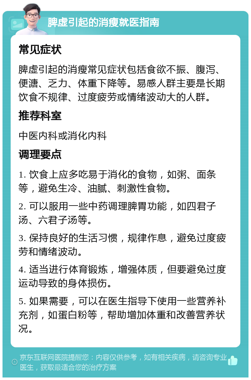 脾虚引起的消瘦就医指南 常见症状 脾虚引起的消瘦常见症状包括食欲不振、腹泻、便溏、乏力、体重下降等。易感人群主要是长期饮食不规律、过度疲劳或情绪波动大的人群。 推荐科室 中医内科或消化内科 调理要点 1. 饮食上应多吃易于消化的食物，如粥、面条等，避免生冷、油腻、刺激性食物。 2. 可以服用一些中药调理脾胃功能，如四君子汤、六君子汤等。 3. 保持良好的生活习惯，规律作息，避免过度疲劳和情绪波动。 4. 适当进行体育锻炼，增强体质，但要避免过度运动导致的身体损伤。 5. 如果需要，可以在医生指导下使用一些营养补充剂，如蛋白粉等，帮助增加体重和改善营养状况。